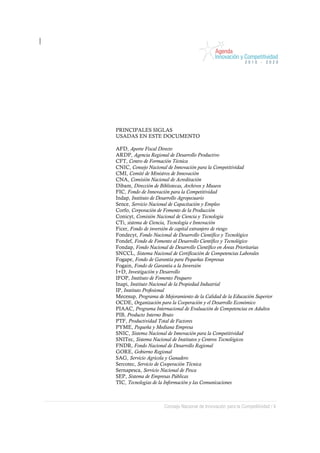 PRINCIPALES SIGLAS
USADAS EN ESTE DOCUMENTO

AFD, Aporte Fiscal Directo
ARDP, Agencia Regional de Desarrollo Productivo
CFT, Centro de Formación Técnica
CNIC, Consejo Nacional de Innovación para la Competitividad
CMI, Comité de Ministros de Innovación
CNA, Comisión Nacional de Acreditación
Dibam, Dirección de Bibliotecas, Archivos y Museos
FIC, Fondo de Innovación para la Competitividad
Indap, Instituto de Desarrollo Agropecuario
Sence, Servicio Nacional de Capacitación y Empleo
Corfo, Corporación de Fomento de la Producción
Conicyt, Comisión Nacional de Ciencia y Tecnología
CTi, sistema de Ciencia, Tecnología e Innovación
Ficer, Fondo de inversión de capital extranjero de riesgo
Fondecyt, Fondo Nacional de Desarrollo Científico y Tecnológico
Fondef, Fondo de Fomento al Desarrollo Científico y Tecnológico
Fondap, Fondo Nacional de Desarrollo Científico en Áreas Prioritarias
SNCCL, Sistema Nacional de Certificación de Competencias Laborales
Fogape, Fondo de Garantía para Pequeñas Empresas
Fogain, Fondo de Garantía a la Inversión
I+D, Investigación y Desarrollo
IFOP, Instituto de Fomento Pesquero
Inapi, Instituto Nacional de la Propiedad Industrial
IP, Instituto Profesional
Mecesup, Programa de Mejoramiento de la Calidad de la Educación Superior
OCDE, Organización para la Cooperación y el Desarrollo Económico
PIAAC, Programa Internacional de Evaluación de Competencias en Adultos
PIB, Producto Interno Bruto
PTF, Productividad Total de Factores
PYME, Pequeña y Mediana Empresa
SNIC, Sistema Nacional de Innovación para la Competitividad
SNITec, Sistema Nacional de Institutos y Centros Tecnológicos
FNDR, Fondo Nacional de Desarrollo Regional
GORE, Gobierno Regional
SAG, Servicio Agrícola y Ganadero
Sercotec, Servicio de Cooperación Técnica
Sernapesca, Servicio Nacional de Pesca
SEP, Sistema de Empresas Públicas
TIC, Tecnologías de la Información y las Comunicaciones



                      Consejo Nacional de Innovación para la Competitividad / 4
 