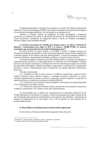 Complementariamente el Consejo ha propuesto la creación del Sistema Nacional de
Institutos y Centros Tecnológicos (SNITec) que controle la gestión y dé orientación estratégica
a los institutos tecnológicos públicos. (Ver más detalles en recomendación d.4)
        Además, se requiere evaluar los programas de nodos tecnológicos y programas
asociativos de fomento para medir la efectividad del sistema de intermediación de recursos
versus mecanismos alternativos de asignación directa a través de institutos tecnológicos,
Sercotec, Indap y otras entidades estatales.

         a.2 Generar mecanismos de subsidio que integren apoyo a la oferta y demanda de
difusión y extensionismo para llegar al 2014 a lo menos a 20.000 PYME, en sectores
estratégicos que presentan brechas de productividad importantes33.
         Se busca proveer de apoyo técnico a la PYME e inducir y adaptar prácticas de
innovación incipientes para generar un salto de productividad que acorte en forma significativa
la brecha respecto de las mejores prácticas internacionales34, a través de institutos públicos o
centros de difusión y extensionismo tecnológico, públicos o privados sin fines de lucro.
         La propuesta obliga a mantener una visión sistémica sobre el conjunto de programas e
instrumentos que inciden en la capacidad efectiva de absorción de las tecnologías y mejores
prácticas, esto requiere coherencia y coordinación entre los mecanismos de apoyo a la creación
de capacidades tecnológicas, difusión tecnológica, capacitación y certificación de competencias
laborales y acceso a financiamiento para la adquisición de equipos (garantías financieras),
entre otros.
         Por ello se recomienda:
         a.2.1. Reordenar en Corfo el sistema de apoyo a la difusión, extensionismo y asistencia técnica
(calidad, producción limpia, eficiencia energética y tecnologías sectoriales), enfocándolo en sectores,
utilizando preferentemente mecanismos asociativos y asegurando la gestión integrada con programas de
capacitación (Sence) y certificación de competencias laborales (SNCCL).
         a.2.2. Articular la acción de Corfo en materia de difusión y extensionismo con aquellos disponibles
en otras instituciones como Indap y Sercotec.
         a.2.3. Perfeccionar la franquicia tributaria de Sence para permitir el uso integrado con programas
de difusión y extensionismo. (Ver, además, sección sobre Capital Humano)

       Es recomendable que el esfuerzo de recuperación de la capacidad productiva de las
PYME afectadas por el terremoto se canalice a través de mecanismos que sigan la pauta de las
dos recomendaciones anteriores, focalizándose en las regiones más afectadas y aumentando el
número de beneficiarios en el corto plazo, con el fin de generar un real aumento de la
productividad del país.


            b. Desarrollar el ecosistema para la innovación empresarial

            En este marco, el Consejo recomienda tres grandes líneas de acción:


33
     Transporte y comunicaciones, agricultura y pesca, construcción y alimentos
34
     La brecha actual es de 66% respecto de Estados Unidos.



                                                               Consejo Nacional de Innovación para la Competitividad / 40
 