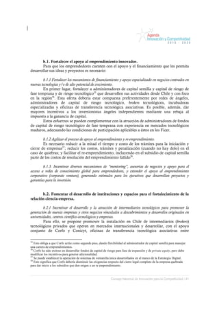 b.1. Fortalecer el apoyo al emprendimiento innovador.
       Para que los emprendedores cuenten con el apoyo y el financiamiento que les permita
desarrollar sus ideas y proyectos es necesario:

        b.1.1 Fortalecer los mecanismos de financiamiento y apoyo especializado en negocios centrados en
nuevas tecnologías y/o de alto potencial de crecimiento.
        En primer lugar, fortalecer a administradores de capital semilla y capital de riesgo de
fase temprana y de riesgo tecnológico35 que desarrollen sus actividades desde Chile y con foco
en la región36. Esta oferta debería estar compuesta preferentemente por redes de ángeles,
administradores de capital de riesgo tecnológico, brokers tecnológicos, incubadoras
especializadas y oficinas de transferencia tecnológica asociativas. Es posible, además, dar
mayores incentivos a los inversionistas ángeles independientes mediante una rebaja al
impuesto a la ganancia de capital.
        Estos esfuerzos se pueden complementar con la atracción de administradores de fondos
de capital de riesgo tecnológico de fase temprana con experiencia en mercados tecnológicos
maduros, adecuando las condiciones de participación aplicables a éstos en los Ficer.

        b.1.2 Agilizar el proceso de apoyo al emprendimiento y re-emprendimiento.
        Es necesario reducir a la mitad el tiempo y costo de los trámites para la iniciación y
cierre de empresas37; reducir los costos, trámites y penalización (cuando no hay dolo) en el
caso de quiebras; y facilitar el re-emprendimiento, incluyendo en el subsidio de capital semilla
parte de los costos de resolución del emprendimiento fallido38.

        b.1.3. Incentivar diversos mecanismos de “mentoring”, asesorías de negocios y apoyo para el
acceso a redes de conocimiento global para emprendedores, y extender el apoyo al emprendimiento
corporativo (corporate venture), generando estímulos para los ejecutivos que desarrollan proyectos y
garantías para la inversión.


       b.2. Fomentar el desarrollo de instituciones y espacios para el fortalecimiento de la
relación ciencia-empresa.

        b.2.1 Incentivar el desarrollo y la atracción de intermediarios tecnológicos para promover la
generación de nuevas empresas y otros negocios vinculados a descubrimientos y desarrollos originados en
universidades, centros científico-tecnológicos y empresas.
        Para ello, se propone promover la instalación en Chile de intermediarios (brokers)
tecnológicos privados que operen en mercados internacionales y desarrollar, con el apoyo
conjunto de Corfo y Conicyt, oficinas de transferencia tecnológica asociativas entre

35
   Esto obliga a que Corfo actúe como segundo piso, dando flexibilidad al administrador de capital semilla para manejar
una cartera de emprendimientos.
36
   Corfo ha sido exitoso en desarrollar fondos de capital de riesgo para fase de expansión y de private equity, pero debe
modificar los incentivos para generar adicionalidad.
37
   Se puede establecer la operación de sistemas de ventanilla única desarrollados en el marco de la Estrategia Digital.
38
   Esto significa que Corfo debería disminuir las exigencias respecto del cierre legal completo de la empresa quebrada
para dar inicio a los subsidios que den origen a un re emprendimiento.



                                                              Consejo Nacional de Innovación para la Competitividad / 41
 