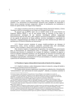 universidades39 y centros científicos y tecnológicos. Estas oficinas deben contar con acceso
expedito a los mecanismos de financiamiento necesarios para completar los desarrollos y
lanzar nuevas empresas (startups), asegurando, además, la coordinación con incubadoras y
fondos de capital semilla y de riesgo de fase temprana.

        b.2.2. Poner en marcha (a través de un comité Corfo) el Sistema Nacional de Institutos y Centros
Tecnológicos (SNITec) recomendado por este Consejo en la Estrategia de Innovación.
        Se propone que el SNITec opere con un modelo similar al del actual Sistema de
Empresas Públicas (SEP)40 y que en una primera etapa se concentre en dos tareas: el
direccionamiento estratégico de los institutos tecnológicos públicos (asegurando
financiamiento basal de entre 25% y 40% mediante convenios de desempeño) y la elaboración
de una agenda de generación de bienes públicos, servicios tecnológicos y capacidades de
desarrollo y empaquetamiento que debiera ser cubierta por estos institutos (la que deberá ser
aprobada por el Comité de Ministros de Innovación)41.

         b.2.3. Potenciar proyectos incipientes de parques científico-tecnológicos que dispongan de
infraestructura común, servicios tecnológicos compartidos, proximidad física entre universidades,
empresas, centros tecnológicos y demás actores involucrados en el proceso innovativo.
         Esta iniciativa requiere el otorgamiento de garantías a las universidades patrocinantes
para el financiamiento de infraestructura física y tecnológica. Además, debe considerar
estímulos para favorecer la instalación en el parque de empresas o unidades de negocios a
través de subsidios temporales (similares a los del programa de atracción de inversiones) que
aseguren la formación y/o contratación de capital humano avanzado, acceso a servicios
tecnológicos especializados, contratación de I+D con universidades y/o institutos tecnológicos
y generación de infraestructura tecnológica.


         b.3 Fortalecer el apoyo al desarrollo de innovación al interior de las empresas.

        b.3.1 Ampliar la cobertura y reducir drásticamente el plazo de evaluación y entrega del subsidio a
las empresas que presenten proyectos de innovación42.
        El Consejo estima necesario implementar mecanismos de adjudicación y formalización
“semiautomáticos” para operaciones de monto pequeño43. Además, es necesario aumentar la
39
   Al mismo tiempo se debe fomentar el desarrollo de la Tercera Misión en universidades (ver sección 4).
40
   El mejoramiento de los gobiernos corporativos de las empresas públicas que ocurrió con la creación del SEP es
importante y se puede aprovechar esta experiencia en los más de 10 institutos tecnológicos públicos que desarrollan
aunque sea parcialmente estas actividades y que hoy poseen gobiernos corporativos inadecuados.
41
   En una segunda etapa de desarrollo, el SNITec debiera aportar la visión y el liderazgo que permita que el país
aproveche de la manera más eficiente posible las capacidades instaladas en institutos y centros tecnológicos públicos o
privados, empresas de base tecnológica y centros internacionales de desarrollo y empaquetamiento del conocimiento.
42
   Los proyectos deben incorporar componentes de subsidio a la etapa de pre escalamiento, tales como diseño, ingeniería
apoyo técnico experto, etc.
43
   Para llevar adelante la propuesta se debería generar un listado mínimo de condiciones que deben cumplir el proyecto y
los beneficiarios, con un co-financiamiento privado significativo, sin requerir una evaluación detallada y de larga
tramitación. Análogo tratamiento debe darse al otorgamiento de subsidios a los empresarios que los utilizan por primera
vez, que cuentan con buen historial de cumplimiento y resultados y/o aporten con propiedad intelectual (propia o
licenciada) al proyecto. Esta propuesta permite lograr una expedición comparable a una franquicia tributaria amplia a la



                                                             Consejo Nacional de Innovación para la Competitividad / 42
 
