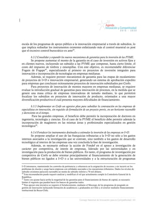 escala de los programas de apoyo público a la innovación empresarial a través de subsidios, lo
que implica rediseñar los instrumentos existentes enfatizando más el control muestral ex post
que el excesivo control burocrático ex ante44.

        b.3.2 Consolidar y expandir los nuevos mecanismos de garantías para la inversión de las PYME.
        Se propone aumentar el monto de la garantía en el caso de inversión en activos fijos y
en clientes nuevos, incluyendo un subsidio a las PYME que compense, hasta cierto límite, el
costo del impuesto de timbres y estampillas. Con este objetivo, es recomendable diferenciar
Fogain de Fogape45, especializando al primero en proyectos de inversión integrales para
innovación e incorporación de tecnologías en empresas medianas.
        Además, se requiere proveer mecanismos de garantía para las etapas de escalamiento
de proyectos de I+D e innovación empresarial, generando un sistema de aprobación expedito
para empresas que concluyan exitosamente proyectos de innovación subsidiados por Corfo.
        Para proyectos de innovación de montos mayores en empresas medianas, se requiere
evaluar la introducción gradual de garantías para innovación de procesos, en la medida que se
genere una masa crítica de empresas innovadoras de tamaño mediano, lo que permitirá
focalizar los subsidios en proyectos de innovación de producto, orientados a una mayor
diversificación productiva el cual presenta mayores dificultades de financiamiento.

         b.3.3 Implementar en Corfo un agresivo plan para subsidiar la contratación en las empresas de
especialistas en innovación, sin requisito de formulación de un proyecto previo, en un horizonte razonable
y decreciente en el tiempo.
          Para las grandes empresas, el beneficio debe permitir la incorporación de doctores en
ingeniería, tecnología y ciencias. En el caso de la PYME el beneficio debe permitir además la
incorporación de magísteres en las mismas áreas y profesionales especializados en gestión
tecnológica46.

        b.3.4 Fortalecer los instrumentos destinados a estimular la inversión de las empresas en I+D.
        Se propone ampliar el uso de las franquicias tributarias a la I+D no sólo a los gastos
internos asociados a la investigación que se contrate, sino también a los gastos de desarrollo
tecnológico al interior de las empresas una vez concluida la fase de investigación.
        Además, es necesario enfocar la acción de Fondef en el apoyo a investigación de
carácter pre competitiva, de interés de empresas, liderado por las universidades y en
investigación para la producción de bienes públicos. En tanto, el programa de investigación pre
competitiva de Corfo se debe orientar principalmente al financiamiento de la generación de
bienes públicos no ligados a I+D o a las universidades y a la estructuración de programas

I+D intramuros, manteniendo los controles de pertinencia y coherencia en la asignación de recursos y sin incurrir en los
problemas de elusión y sesgo hacia empresas con utilidades asociados a los mecanismos tributarios. Dados los niveles de
subsidio existentes pareciera razonable un monto de subsidio inferior a 70 mil dólares.
44
   Esta recomendación puede requerir analizar y modificar el rol que actualmente cumple la Contraloría General de la
República.
45
   Junto con ajustar hacia arriba la magnitud de las garantías para el financiamiento de bienes de capital, es necesario
limitar el requisito que pueden hacer los bancos de garantías reales.
46
   Para apoyar esta iniciativa se requiere el fortalecimiento, mediante el Mecesup, de los programas de posgrado en
gestión de innovación incluyendo formación de académicos y graduandos en Chile y el exterior mediante financiamiento
institucional de Becas-Chile.



                                                             Consejo Nacional de Innovación para la Competitividad / 43
 