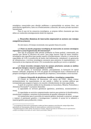 estratégicos consorciados para abordar problemas u oportunidades en sectores clave, con
participación significativa, tanto en el financiamiento y dirección, del sector privado nacional e
internacional.
        Para el caso de los consorcios tecnológicos, se propone definir claramente que éstos
deben ser conducidos estratégicamente desde las empresas.


     c. Desarrollar dinámicas de innovación empresarial en sectores con ventajas
competitivas (clusters).

         En este marco, el Consejo recomienda cinco grandes líneas de acción:

        c.1 Poner en marcha programas tecnológicos de innovación en sectores estratégicos
superando la actual fragmentación del instrumental47.
        Este tipo de programas debe abordar problemas en forma gradual, comenzando con
aquellos que afectan la eficiencia del sector, para luego hacerse cargo de temas científico-
tecnológicos más específicos (que pueden requerir el fortalecimiento, creación y/o atracción de
capacidades de I+D), la producción de bienes club (información, estándares) y la generación
de infraestructura y servicios tecnológicos necesarios para potenciar el emprendimiento y la
innovación en las empresas del sector. (Ver recomendaciones específicas por sectores en Apéndice)

       c.2 Atraer inversión extranjera hacia los sectores prioritarios centrada en ámbitos
que generan sinergias y mayores capacidades en el SNIC.
       En este sentido, se recomienda subsidiar, principalmente, la formación de capital
humano calificado, programas de I+D con grupos de investigación local e infraestructura de
parques tecnológicos que pueda ser compartida por empresas y universidades a nivel nacional.

         C.3 Apoyar   el desarrollo de plataformas científicas y tecnológicas compartidas.
        El Comité de Ministros de Innovación, con apoyo del CNIC, deberá evaluar
permanentemente los requerimientos en este sentido y definir las acciones públicas que
correspondan para asegurar el apoyo a la creación o fortalecimiento de estas capacidades.
        A partir de un primer análisis de las demandas en Acuicultura, Minería, Fruticultura y
Alimentos Procesados48 se propone desarrollar:
        i) capacidades en servicios genómicos (genómica, proteómica, secuenciamiento y
otras);
        ii) capacidades en servicios computacionales masivos para potenciar la bioinformática,
simulaciones complejas y asimismo el procesamiento de grandes volúmenes de datos;
        iii) instalaciones para la provisión de material genético destinado a preservar, proteger
y mejorar el patrimonio genético e investigaciones y permitir el acceso de la industria a
material genético para producción y testeo;

47
   Los programas de Innovación recientemente creados por Innova apuntan en esta dirección, aunque dejan afuera
instrumentos de financiamiento, difusión de mejores prácticas y atracción de inversiones.
48
   Secretaría Ejecutiva CNIC (2010). Documento de Trabajo: Informe de avance de identificación de requerimientos
científico-tecnológicos derivados de cuatro clusters priorizados. Rosas P.



                                                           Consejo Nacional de Innovación para la Competitividad / 44
 
