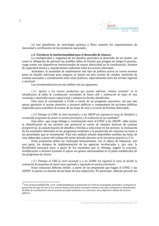 iv) una plataforma de metrología química y física sustente los requerimientos de
inocuidad y certificación de los productos nacionales.

       c.4 Fortalecer la institucionalidad para el desarrollo de clusters.
       La multiplicidad y magnitud de los desafíos asociados al desarrollo de un cluster, así
como la obligación de prevenir las posibles fallas de Estado que pongan en riesgo el proceso,
exige contar con dispositivos institucionales de mayor efectividad en la coordinación, dotados
de capacidad técnica y empoderamiento suficiente entre los actores relevantes.
       Asimismo, la necesidad de implementar este tipo de política activa en varios sectores
pone un desafío adicional para asegurar al menos un piso común de calidad, rendición de
cuentas asociadas y coordinación entre estas políticas, especialmente entre los niveles regional
y nacional.
       Las recomendaciones en este ámbito son las siguientes:

         c.5.1 Apoyar a los sectores productivos que posean suficiente ‘animus societatis’ en la
identificación de fallas de coordinación, necesidades de bienes club y elaboración de hojas de ruta
orientadas a desarrollar mayor capital social y subsanar las brechas identificadas.
         Esta tarea le corresponde a Corfo a través de un programa asociativo, sin que este
apoyo garantice el acceso posterior a recursos públicos o comprometa las acciones públicas
requeridas para contribuir al avance de las hojas de ruta y al cierre de brechas detectadas.

         c.5.2 Entregar al CNIC (a nivel nacional) y a las ARDP (en regiones) la tarea de identificar y
recomendar programas de cluster en sectores prioritarios y la evaluación de sus resultados49.
         Esta labor –que exige diálogo y coordinación entre el CNIC y las ARDP– debe incluir
la identificación de los sectores con potencial (a través de estudios técnicos de carácter
prospectivo), la caracterización de desafíos y brechas a solucionar en los sectores, la evaluación
de los resultados obtenidos en los programas existentes y la promoción de consenso en torno a
las prioridades que se recomiende. Para este análisis estarán disponibles también las hojas de
ruta elaboradas a partir del trabajo del sector privado descrito en la iniciativa anterior (c.5.1).
         Estas propuestas deben ser realizadas bianualmente, con el objeto de balancear, por
una parte, los tiempos de implementación de las agencias involucradas y, por otra, la
flexibilidad necesaria para, a partir de los resultados que se obtenga, sugerir la creación,
modificación o término (cuando el apoyo no genere adicionalidad en el plazo establecido) de
los programas de clusters.

         c.5.1 Entregar al CMI (a nivel nacional) y a los GORE (en regiones) la tarea de decidir la
realización de programas de cluster meso regionales y regionales en sectores prioritarios.
         Estas instancias deberán definir, a partir de las propuestas que hagan el CNIC y las
ARDP, la puesta en marcha de las hojas de ruta respectivas. En particular, deberán proveer los



49
  Esta institucionalidad debe verse complementada por la generación en Corfo de un programa destinado a cofinanciar la
generación de hojas de ruta en los sectores donde exista ánimo societario mínimo como para cofinanciar la identificación
de fallas de coordinación e iniciar acciones privadas tendientes a su corrección, sin compromiso ulterior de recursos
públicos.



                                                             Consejo Nacional de Innovación para la Competitividad / 45
 