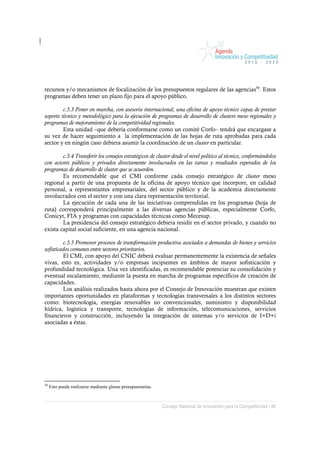recursos y/o mecanismos de focalización de los presupuestos regulares de las agencias50. Estos
programas deben tener un plazo fijo para el apoyo público.

         c.5.3 Poner en marcha, con asesoría internacional, una oficina de apoyo técnico capaz de prestar
soporte técnico y metodológico para la ejecución de programas de desarrollo de clusters meso regionales y
programas de mejoramiento de la competitividad regionales.
         Esta unidad –que debería conformarse como un comité Corfo– tendrá que encargase a
su vez de hacer seguimiento a la implementación de las hojas de ruta aprobadas para cada
sector y en ningún caso debiera asumir la coordinación de un cluster en particular.

        c.5.4 Transferir los consejos estratégicos de cluster desde el nivel político al técnico, conformándolos
con actores públicos y privados directamente involucrados en las tareas y resultados esperados de los
programas de desarrollo de cluster que se acuerden.
        Es recomendable que el CMI conforme cada consejo estratégico de cluster meso
regional a partir de una propuesta de la oficina de apoyo técnico que incorpore, en calidad
personal, a representantes empresariales, del sector público y de la academia directamente
involucrados con el sector y con una clara representación territorial.
        La ejecución de cada una de las iniciativas comprendidas en los programas (hoja de
ruta) corresponderá principalmente a las diversas agencias públicas, especialmente Corfo,
Conicyt, FIA y programas con capacidades técnicas como Mecesup.
        La presidencia del consejo estratégico debiera residir en el sector privado, y cuando no
exista capital social suficiente, en una agencia nacional.

         c.5.5 Promover procesos de transformación productiva asociados a demandas de bienes y servicios
sofisticados comunes entre sectores prioritarios.
         El CMI, con apoyo del CNIC deberá evaluar permanentemente la existencia de señales
vivas, esto es, actividades y/o empresas incipientes en ámbitos de mayor sofisticación y
profundidad tecnológica. Una vez identificadas, es recomendable potenciar su consolidación y
eventual escalamiento, mediante la puesta en marcha de programas específicos de creación de
capacidades.
         Los análisis realizados hasta ahora por el Consejo de Innovación muestran que existen
importantes oportunidades en plataformas y tecnologías transversales a los distintos sectores
como: biotecnología, energías renovables no convencionales, suministro y disponibilidad
hídrica, logística y transporte, tecnologías de información, telecomunicaciones, servicios
financieros y construcción, incluyendo la integración de sistemas y/o servicios de I+D+i
asociadas a éstas.




50
     Esto puede realizarse mediante glosas presupuestarias.



                                                              Consejo Nacional de Innovación para la Competitividad / 46
 