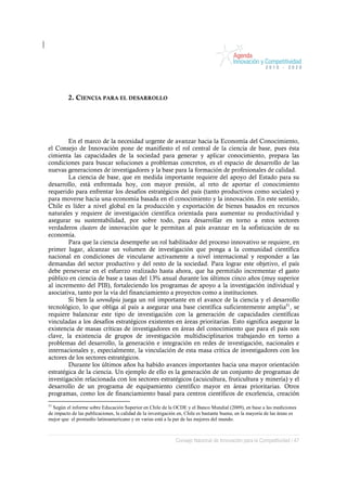 2. CIENCIA PARA EL DESARROLLO




        En el marco de la necesidad urgente de avanzar hacia la Economía del Conocimiento,
el Consejo de Innovación pone de manifiesto el rol central de la ciencia de base, pues ésta
cimienta las capacidades de la sociedad para generar y aplicar conocimiento, prepara las
condiciones para buscar soluciones a problemas concretos, es el espacio de desarrollo de las
nuevas generaciones de investigadores y la base para la formación de profesionales de calidad.
        La ciencia de base, que en medida importante requiere del apoyo del Estado para su
desarrollo, está enfrentada hoy, con mayor presión, al reto de aportar el conocimiento
requerido para enfrentar los desafíos estratégicos del país (tanto productivos como sociales) y
para moverse hacia una economía basada en el conocimiento y la innovación. En este sentido,
Chile es líder a nivel global en la producción y exportación de bienes basados en recursos
naturales y requiere de investigación científica orientada para aumentar su productividad y
asegurar su sustentabilidad, por sobre todo, para desarrollar en torno a estos sectores
verdaderos clusters de innovación que le permitan al país avanzar en la sofisticación de su
economía.
        Para que la ciencia desempeñe un rol habilitador del proceso innovativo se requiere, en
primer lugar, alcanzar un volumen de investigación que ponga a la comunidad científica
nacional en condiciones de vincularse activamente a nivel internacional y responder a las
demandas del sector productivo y del resto de la sociedad. Para lograr este objetivo, el país
debe perseverar en el esfuerzo realizado hasta ahora, que ha permitido incrementar el gasto
público en ciencia de base a tasas del 13% anual durante los últimos cinco años (muy superior
al incremento del PIB), fortaleciendo los programas de apoyo a la investigación individual y
asociativa, tanto por la vía del financiamiento a proyectos como a instituciones.
        Si bien la serendipia juega un rol importante en el avance de la ciencia y el desarrollo
tecnológico, lo que obliga al país a asegurar una base científica suficientemente amplia51, se
requiere balancear este tipo de investigación con la generación de capacidades científicas
vinculadas a los desafíos estratégicos existentes en áreas prioritarias. Esto significa asegurar la
existencia de masas críticas de investigadores en áreas del conocimiento que para el país son
clave, la existencia de grupos de investigación multidisciplinarios trabajando en torno a
problemas del desarrollo, la generación e integración en redes de investigación, nacionales e
internacionales y, especialmente, la vinculación de esta masa crítica de investigadores con los
actores de los sectores estratégicos.
        Durante los últimos años ha habido avances importantes hacia una mayor orientación
estratégica de la ciencia. Un ejemplo de ello es la generación de un conjunto de programas de
investigación relacionada con los sectores estratégicos (acuicultura, fruticultura y minería) y el
desarrollo de un programa de equipamiento científico mayor en áreas prioritarias. Otros
programas, como los de financiamiento basal para centros científicos de excelencia, creación
51
   Según el informe sobre Educación Superior en Chile de la OCDE y el Banco Mundial (2009), en base a las mediciones
de impacto de las publicaciones, la calidad de la investigación en, Chile es bastante buena; en la mayoría de las áreas es
mejor que el promedio latinoamericano y en varias está a la par de las mejores del mundo.



                                                              Consejo Nacional de Innovación para la Competitividad / 47
 