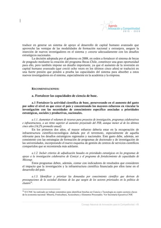 traduce en generar un sistema de apoyo al desarrollo de capital humano avanzado que
aproveche las ventajas de las modalidades de formación nacional y extranjera, asegure la
inserción de nuevos investigadores en el sistema y converse adecuadamente con los desafíos
estratégicos nacionales.
        La decisión adoptada por el gobierno en 2008, en orden a fortalecer el sistema de becas
de posgrado mediante la creación del programa Becas Chile, constituye una gran oportunidad
para ello, pero también impone un desafío importante, ya que el aumento de la inversión en
capital humano avanzado (que creció ocho veces en los últimos cinco años) se traducirá en
una fuerte presión que pondrá a prueba las capacidades del sistema para absorber a estos
nuevos investigadores en el sistema, especialmente en la academia y la empresa.



         RECOMENDACIONES:

         a. Fortalecer las capacidades de ciencia de base.

        a.1 Fortalecer la actividad científica de base, perseverando en el aumento del gasto
por sobre el nivel en que crece el país y concentrando los mayores esfuerzos en vincular la
investigación con las necesidades de conocimiento específico asociadas a prioridades
estratégicas, sociales y productivas, nacionales.

         a.1.1. Aumentar el volumen de recursos para proyectos de investigación, programas colaborativos
e infraestructura, a un ritmo superior al aumento proyectado del PIB, aunque menor al de los últimos
cinco años (14,2% promedio anual).
         En los primeros dos años, el mayor esfuerzo debería estar en la recuperación de
infraestructura científico-tecnológica dañada por el terremoto, especialmente de aquella
relevante para los desafíos estratégicos regionales y nacionales. Este gasto debe, además, ser
consistente con las estrategias de formación de programas de doctorado y de investigación de
las universidades, incorporando el nuevo esquema de gestión de centros de servicios científicos
compartidos que se recomienda más adelante.

       a.1.2. Incluir criterios de adjudicación basados en prioridades estratégicas en los programas de
apoyo a la investigación colaborativa de Conicyt y el programa de fortalecimiento de capacidades de
Mecesup.
       Estos programas deben, además, contar con indicadores de resultados que consideren
el impacto que la investigación y la infraestructura científica financiada por ellos tiene en el
desarrollo del país.

          a.1.3. Identificar y priorizar las demandas por conocimiento científico que derivan de
preocupaciones de la sociedad distintas de las que surgen de los sectores priorizados en la política de
clusters56.

56
  El CNIC ha realizado un trabajo sistemático para identificar brechas en Ciencia y Tecnología en cuatro sectores claves
de la economía nacional: Minería, Fruticultura, Acuicultura y Alimentos Procesados. Ver Secretaría Ejecutiva CNIC



                                                             Consejo Nacional de Innovación para la Competitividad / 49
 