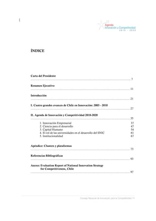 ÍNDICE




Carta del Presidente
…………………………………………………………………………………………….. 7

Resumen Ejecutivo
……………………………………………………………………………………………. 11

Introducción
……………………………………………………………………………………………. 21

I. Cuatro grandes avances de Chile en Innovación: 2005 - 2010
……………………………………………………………………………………………. 27

II. Agenda de Innovación y Competitividad 2010-2020
……………………………………………………………………………………………. 35
     1. Innovación Empresarial                                                              37
     2. Ciencia para el desarrollo                                                          47
     3. Capital Humano                                                                      54
     4. El rol de las universidades en el desarrollo del SNIC                               61
     5. Institucionalidad                                                                   67


Apéndice: Clusters y plataformas
……………………………………………………………………………………………. 73

Referencias Bibliográficas
……………………………………………………………………………………………. 93

Anexo: Evaluation Report of National Innovation Strategy
       for Competitiveness, Chile
……………………………………………………………………………………………. 97




                                       Consejo Nacional de Innovación para la Competitividad / 5
 