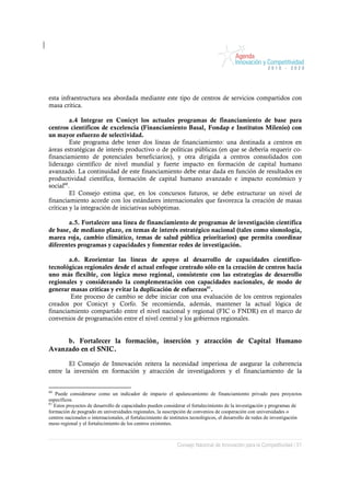 esta infraestructura sea abordada mediante este tipo de centros de servicios compartidos con
masa crítica.

         a.4 Integrar en Conicyt los actuales programas de financiamiento de base para
centros científicos de excelencia (Financiamiento Basal, Fondap e Institutos Milenio) con
un mayor esfuerzo de selectividad.
         Este programa debe tener dos líneas de financiamiento: una destinada a centros en
áreas estratégicas de interés productivo o de políticas públicas (en que se debería requerir co-
financiamiento de potenciales beneficiarios), y otra dirigida a centros consolidados con
liderazgo científico de nivel mundial y fuerte impacto en formación de capital humano
avanzado. La continuidad de este financiamiento debe estar dada en función de resultados en
productividad científica, formación de capital humano avanzado e impacto económico y
social60.
         El Consejo estima que, en los concursos futuros, se debe estructurar un nivel de
financiamiento acorde con los estándares internacionales que favorezca la creación de masas
críticas y la integración de iniciativas subóptimas.

       a.5. Fortalecer una línea de financiamiento de programas de investigación científica
de base, de mediano plazo, en temas de interés estratégico nacional (tales como sismología,
marea roja, cambio climático, temas de salud pública prioritarios) que permita coordinar
diferentes programas y capacidades y fomentar redes de investigación.

        a.6. Reorientar las líneas de apoyo al desarrollo de capacidades científico-
tecnológicas regionales desde el actual enfoque centrado sólo en la creación de centros hacia
uno más flexible, con lógica meso regional, consistente con las estrategias de desarrollo
regionales y considerando la complementación con capacidades nacionales, de modo de
generar masas críticas y evitar la duplicación de esfuerzos61.
         Este proceso de cambio se debe iniciar con una evaluación de los centros regionales
creados por Conicyt y Corfo. Se recomienda, además, mantener la actual lógica de
financiamiento compartido entre el nivel nacional y regional (FIC o FNDR) en el marco de
convenios de programación entre el nivel central y los gobiernos regionales.


     b. Fortalecer la formación, inserción y atracción de Capital Humano
Avanzado en el SNIC.

        El Consejo de Innovación reitera la necesidad imperiosa de asegurar la coherencia
entre la inversión en formación y atracción de investigadores y el financiamiento de la


60
   Puede considerarse como un indicador de impacto el apalancamiento de financiamiento privado para proyectos
específicos.
61
   Estos proyectos de desarrollo de capacidades pueden considerar el fortalecimiento de la investigación y programas de
formación de posgrado en universidades regionales, la suscripción de convenios de cooperación con universidades o
centros nacionales o internacionales, el fortalecimiento de institutos tecnológicos, el desarrollo de redes de investigación
meso regional y el fortalecimiento de los centros existentes.



                                                              Consejo Nacional de Innovación para la Competitividad / 51
 