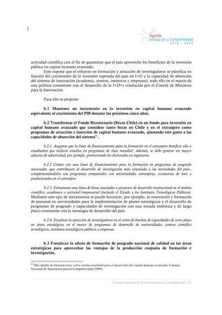 actividad científica con el fin de garantizar que el país aproveche los beneficios de la inversión
pública en capital humano avanzado.
         Esto supone que el esfuerzo en formación y atracción de investigadores se planifica en
función del crecimiento de la inversión esperada del país en I+D y la capacidad de absorción
del sistema de innovación (academia, centros, institutos y empresas), todo ello en el marco de
una política consistente con el desarrollo de la I+D+i conducida por el Comité de Ministros
para la Innovación.

         Para ello se propone:

       b.1 Mantener un incremento en la inversión en capital humano avanzado
equivalente al crecimiento del PIB durante los próximos cinco años.

        b.2 Transformar el Fondo Bicentenario (Becas Chile) en un fondo para inversión en
capital humano avanzado que considere tanto becas en Chile y en el extranjero como
programas de atracción e inserción de capital humano avanzado, ajustando este gasto a las
capacidades de absorción del sistema62.

         b.2.1. Asegurar que la línea de financiamiento para la formación en el extranjero beneficie sólo a
estudiantes que realicen estudios en programas de clase mundial. Además, se debe generar un mayor
esfuerzo de selectividad, por ejemplo, promoviendo los doctorados en ingeniería.

        b.2.2 Contar con una línea de financiamiento para la formación en programas de posgrado
nacionales -que contribuyen al desarrollo de investigación más vinculada a las necesidades del país-,
complementándolos con programas compartidos con universidades extranjeras, co-tutorías de tesis y
posdoctorados en el extranjero.

          b.2.3. Estructurar una línea de becas asociadas a proyectos de desarrollo institucional en el ámbito
científico, académico o sectorial/empresarial (incluido el Estado y los Institutos Tecnológicos Públicos).
Mediante este tipo de mecanismos se puede favorecer, por ejemplo, la renovación y formación
de personal en universidades para la implementación de planes estratégicos y el desarrollo de
programas de posgrado y capacidades de investigación con una mirada sistémica y de largo
plazo consistente con la estrategia de desarrollo del país.

         b.2.4. Focalizar la atracción de investigadores en el cierre de brechas de capacidades de corto plazo
en áreas estratégicas en el marco de programas de desarrollo de universidades, centros científico
tecnológicos, institutos tecnológicos públicos y empresas.


        b.3 Fortalecer la oferta de formación de posgrado nacional de calidad en las áreas
estratégicas para aprovechar las ventajas de la producción conjunta de formación e
investigación.

62
 Más detalle en Orientaciones sobre institucionalidad para el desarrollo del capital humano avanzado. Consejo
Nacional de Innovación para la Competitividad (2009).



                                                           Consejo Nacional de Innovación para la Competitividad / 52
 