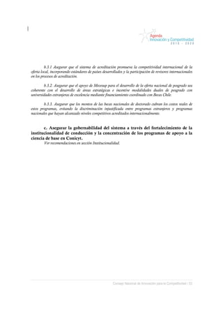 b.3.1 Asegurar que el sistema de acreditación promueva la competitividad internacional de la
oferta local, incorporando estándares de países desarrollados y la participación de revisores internacionales
en los procesos de acreditación.

        b.3.2. Asegurar que el apoyo de Mecesup para el desarrollo de la oferta nacional de posgrado sea
coherente con el desarrollo de áreas estratégicas e incentive modalidades duales de posgrado con
universidades extranjeras de excelencia mediante financiamiento coordinado con Becas Chile.

        b.3.3. Asegurar que los montos de las becas nacionales de doctorado cubran los costos reales de
estos programas, evitando la discriminación injustificada entre programas extranjeros y programas
nacionales que hayan alcanzado niveles competitivos acreditados internacionalmente.


       c. Asegurar la gobernabilidad del sistema a través del fortalecimiento de la
institucionalidad de conducción y la concentración de los programas de apoyo a la
ciencia de base en Conicyt.
        Ver recomendaciones en sección Institucionalidad.




                                                       Consejo Nacional de Innovación para la Competitividad / 53
 