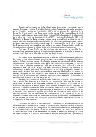 Respecto del aseguramiento de la calidad, pasos importantes y promisorios son la
decisión de evaluar el sistema de acreditación universitaria (para pre y posgrado) y la revisión,
en la Comisión Nacional de Acreditación (CNA), de los criterios de evaluación de la
formación técnica superior, que hasta ahora no dan cuenta de las especificidades de nivel
formativo. A ello se agrega la aprobación de un fondo de $500 millones para el fortalecimiento
de la oferta de centros de formación técnica (CFT) e Institutos Profesionales (IP) en el
Ministerio de Educación. Falta, en tanto, avanzar hacia un modelo de acreditación que dé
mayor valor a los resultados del proceso formativo (no sólo a aspectos institucionales) y que se
acerque a las exigencias internacionales, de modo de permitir también que la oferta formativa
local sea competitiva y reconocida a nivel global y, en materia de capacitación, instalar un
mecanismo de acreditación de calidad similar a los aplicados a la educación terciaria.
        Con todo, el gran desafío para los próximos años es asegurar la consolidación y
articulación de todos estos esfuerzos de manera que efectivamente se desarrolle un sistema de
aprendizaje a lo largo de la vida en los términos que el país requiere.

        En relación con la necesidad de aumentar la cobertura de formación y capacitación con
foco en sectores de menores ingresos y técnicos, es necesario relevar por una parte el creciente
esfuerzo de financiamiento público a la educación superior, que ha quintuplicado los recursos
disponibles para ayudas estudiantiles entre 1990 y 2007, abriendo además nuevas opciones de
créditos para la educación superior que, habiendo partido sólo como un beneficio para los
estudiantes universitarios del Cruch hoy están disponibles también para alumnos de
universidades privadas, centros de formación técnica o institutos profesionales. A pesar de
estos grandes avances, sigue siendo necesario lograr una consolidación plena del sistema de
ayudas, eliminando las discriminaciones que afectan a la formación técnica, evitando la
multiplicidad de instrumentos y reconociendo los mayores costos asociados a la formación de
estudiantes que arrastran déficits de competencias.
        Respecto de la capacitación también existen importantes avances. El financiamiento de
Sence permite hoy financiar la certificación de competencias, exige que los cursos de
capacitación se ajusten a los estándares validados por la Comisión de Certificación de
Competencias Laborales y permite incluso sumar módulos de formación hasta completar un
programa de nivel técnico superior. Falta, sin embargo, asegurar el foco del apoyo del Estado
en el desarrollo de competencias que aumenten la empleabilidad y productividad de los
trabajadores, especialmente de aquellos que trabajan en empresas de menor tamaño. Y es
necesario también que los instrumentos de financiamiento de la capacitación operen de
manera coordinada con aquellos que promueven la difusión de tecnologías y mejores prácticas
en las empresas, de manera que las mejoras en productividad incluyan la actualización de
competencias de los trabajadores.

       Finalmente, en materia de institucionalidad y conducción, un avance sustantivo en los
últimos años fue la generación de las bases de una Política de Formación Técnico Profesional
en el Ministerio de Educación, con apoyo de una comisión asesora que está en el origen del
recién creado Consejo Nacional de Formación Técnica. Además, en el marco de la instalación
o consolidación de varios de los componentes del sistema de aprendizaje a lo largo de la vida
es importante destacar el esfuerzo de creación de consejos público-privados y participación




                                                 Consejo Nacional de Innovación para la Competitividad / 55
 