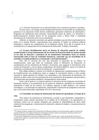 a.1.2. Fomentar la formación con un adecuado balance entre competencias genéricas y específicas.
        En este marco, el Consejo estima fundamental fomentar el desarrollo de competencias
genéricas en la educación media técnico profesional, generando estándares de desempeño y
programas de habilitación para docentes, desarrollando líneas de apoyo a la formación y
perfeccionamiento docente dentro de los programas Inicia y Becas Chile e instalando
mecanismos de evaluación ad hoc de sus estudiantes.
        Además, es necesario concordar una agenda estratégica que permita la participación de
Chile en la prueba PIAAC, especialmente para alimentar el diseño de políticas públicas
destinadas a mejorar las competencias de la población adulta. Para ello se requiere de la
coordinación y el compromiso de los ministerios de Educación, Trabajo y Economía.

        a.2 Avanzar decididamente hacia un sistema de educación superior de calidad,
transformando el actual ordenamiento de los niveles de formación desde un sistema basado
en los años de duración y naturaleza de las instituciones formadoras hacia un sistema
estructurado sobre la base de resultados formativos, conectado con las necesidades de la
sociedad y el mundo productivo y armonizado a nivel internacional66.
        Para ello es esencial dar una alta prioridad al desarrollo de un Marco de
Cualificaciones, tarea que debe ser conducida desde el Ministerio de Educación en
coordinación con los ministerios de Trabajo y Economía, para asegurar la articulación entre
niveles de formación y con los demás componentes del sistema (SNCCL, apoyo a la oferta de
formación y acreditación de la oferta de formación y capacitación)67.
        Ello obliga también a avanzar en el diseño de regulaciones complementarias al Marco
de Cualificaciones que establezcan cómo se asegura la articulación dentro y entre niveles
formativos, dando garantía de calidad a los estudiantes y las instituciones de formación. En
especial, se debe contar con una actualización de la clasificación de programas educacionales y
de ocupaciones que permitan establecer correspondencia entre ambos.
        Junto con lo anterior, se requiere adecuar la estructura de los programas nacionales de
formación terciaria a los parámetros de los países de referencia, ajustando los contenidos y
reduciendo el largo de las carreras. Un esfuerzo especial se debe destinar a las carreras
tecnológicas, y en particular las ingenierías, estimulando la formación de posgrado en esta área
que es clave para desarrollar capacidades de I+D e innovación.

         a.3 Consolidar un sistema de información del sistema de aprendizaje a lo largo de la
vida.
        Para reducir las asimetrías de información y ayudar a que estudiantes, trabajadores y
empresarios tomen mejores decisiones en el ámbito de la formación y la capacitación, es
necesario contar con un sistema integrado que expanda la disponibilidad de datos sobre
calidad de los programas e instituciones de educación, además de empleo y remuneraciones de
egresados.

66
   El sistema de títulos y grados de las instituciones de Educación superior no está estructurado según los criterios del
acuerdo de Bolonia. Esto implica tratamientos heterogéneos basados, donde se privilegia la naturaleza jurídica de la
institución más que los contenidos curriculares y competencias.
67
   Es necesario implementar un proyecto integrado en un sector específico que, a partir del desarrollo del marco de
cualificaciones respectivo, permita probar la articulación de este con los demás componentes del sistema de aprendizaje a
lo largo de la vida.



                                                              Consejo Nacional de Innovación para la Competitividad / 57
 