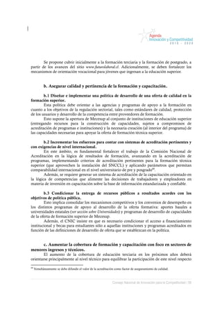 Se propone cubrir inicialmente a la formación terciaria y la formación de postgrado, a
partir de los avances del sitio www.futurolaboral.cl. Adicionalmente, se deben fortalecer los
mecanismos de orientación vocacional para jóvenes que ingresan a la educación superior.


            b. Asegurar calidad y pertinencia de la formación y capacitación.

        b.1 Diseñar e implementar una política de desarrollo de una oferta de calidad en la
formación superior.
        Esta política debe orientar a las agencias y programas de apoyo a la formación en
cuanto a los objetivos de la regulación sectorial, tales como estándares de calidad, protección
de los usuarios y desarrollo de la competencia entre proveedores de formación.
        Esto supone la apertura de Mecesup al conjunto de instituciones de educación superior
(entregando recursos para la construcción de capacidades, sujetos a compromisos de
acreditación de programas e instituciones) y la necesaria creación (al interior del programa) de
las capacidades necesarias para apoyar la oferta de formación técnica superior.

        b.2 Incrementar los esfuerzos para contar con sistemas de acreditación pertinentes y
con exigencias de nivel internacional.
        En este ámbito, es fundamental fortalecer el trabajo de la Comisión Nacional de
Acreditación en la lógica de resultados de formación, avanzando en la acreditación de
programas, implementando criterios de acreditación pertinentes para la formación técnica
superior (que aprovechen la instalación del SNCCL) y aplicando parámetros que permitan
comparabilidad internacional en el nivel universitario de pre y posgrado68.
        Además, se requiere generar un sistema de acreditación de la capacitación orientado en
la lógica de competencias que alimente las decisiones de trabajadores y empleadores en
materia de inversión en capacitación sobre la base de información estandarizada y confiable.

        b.3 Condicionar la entrega de recursos públicos a resultados acordes con los
objetivos de política pública.
        Esto implica consolidar los mecanismos competitivos y los convenios de desempeño en
los distintos programas de apoyo al desarrollo de la oferta formativa: aportes basales a
universidades estatales (ver sección sobre Universidades) y programas de desarrollo de capacidades
de la oferta de formación superior de Mecesup.
        Además, el CNIC insiste en que es necesario condicionar el acceso a financiamiento
institucional y becas para estudiantes sólo a aquellas instituciones y programas acreditados en
función de las definiciones de desarrollo de oferta que se establezcan en la política.


     c. Aumentar la cobertura de formación y capacitación con foco en sectores de
menores ingresos y técnicos.
        El aumento de la cobertura de educación terciaria en los próximos años deberá
orientarse principalmente al nivel técnico para equilibrar la participación de este nivel respecto

68
     Simultáneamente se debe difundir el valor de la acreditación como factor de aseguramiento de calidad.



                                                               Consejo Nacional de Innovación para la Competitividad / 58
 