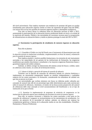 del nivel universitario. Esto implica mantener una tendencia de aumento del gasto en ayudas
estudiantiles para educación superior similar al ritmo de expansión del gasto total del SNIC,
con mayor foco en los tres quintiles de menores ingresos (sujetas a desempeño académico).
        Con esto se busca elevar la cobertura bruta de educación terciaria al 60% a 2015,
aumentando la participación de la educación técnica profesional desde un tercio a la mitad de
la matrícula del sistema. Debido a las necesidades de reorientar recursos para la recuperación
de infraestructura en educación básica y media se plantea postergar la meta del 2015 al 2017.


       c.1 Incrementar la participación de estudiantes de menores ingresos en educación
superior.

        Para ello se plantea:

         c.1.1. Consolidar el Crédito con Aval del Estado como el instrumento de financiamiento para toda
la educación terciaria en instituciones acreditadas, complementándolo con becas de arancel y mantención
para los quintiles de menores ingresos.
         Esto implica estudiar y resolver posibles limitaciones a la extensión de este instrumento
asociadas a las capacidades de ser garante de las instituciones de formación, las exigencias
académicas que pueden discriminar a estudiantes y las mayores exigencias financieras (tasas y
garantías) respecto del crédito solidario.
         Además, se deben corregir las distorsiones del sistema actual de becas y crédito, tanto
en cobertura como monto, en contra de la formación técnica.

        c.1.2. Ajustar el cálculo y operación del sistema de aranceles de referencia.
        Terminar con la fijación de aranceles de referencia basada en criterios históricos e
implementar un mecanismo transparente basado en estudios independientes y auditables
respecto de los costos asociados a la formación, considerando los estándares de calidad con
que ésta se provee en el país.
        Las universidades que reciban alumnos con becas no deberían poder cobrarles por
concepto de arancel más allá de un porcentaje (que debe determinarse para cada carrera) por
sobre el arancel de referencia. Asimismo, el monto de las becas (como proporción del arancel
de referencia) debe estar asociado al nivel socioeconómico del beneficiario y no al tipo de
institución en la que se forme.

          c.1.3. Incentivar la implementación de programas de nivelación de competencias en las
instituciones de educación superior para estudiantes que provienen de sectores de menores ingresos.
         Para ello, se requiere reconocer y financiar los costos asociados a esta tarea en los
aranceles de referencia y asegurar su reconocimiento en los mecanismos de acreditación. Lo
anterior, sin perjuicio de la necesidad de realizar, además, un esfuerzo por mejorar las
competencias genéricas y básicas de la educación media en sus dos modalidades, Científico-
Humanista y Técnico-Profesional.




                                                     Consejo Nacional de Innovación para la Competitividad / 59
 