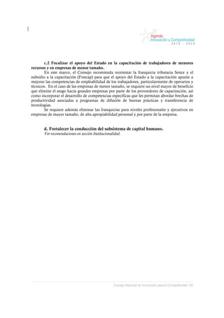c.2 Focalizar el apoyo del Estado en la capacitación de trabajadores de menores
recursos y en empresas de menor tamaño.
       En este marco, el Consejo recomienda reorientar la franquicia tributaria Sence y el
subsidio a la capacitación (Foncap) para que el apoyo del Estado a la capacitación apunte a
mejorar las competencias de empleabilidad de los trabajadores, particularmente de operarios y
técnicos. En el caso de las empresas de menor tamaño, se requiere un nivel mayor de beneficio
que elimine el sesgo hacia grandes empresas por parte de los proveedores de capacitación, así
como incorporar el desarrollo de competencias específicas que les permitan abordar brechas de
productividad asociadas a programas de difusión de buenas prácticas y transferencia de
tecnologías.
       Se requiere además eliminar las franquicias para niveles profesionales y ejecutivos en
empresas de mayor tamaño, de alta apropiabilidad personal y por parte de la empresa.


       d. Fortalecer la conducción del subsistema de capital humano.
       Ver recomendaciones en sección Institucionalidad.




                                                   Consejo Nacional de Innovación para la Competitividad / 60
 