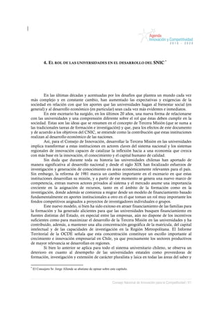 4. EL ROL DE LAS UNIVERSIDADES EN EL DESARROLLO DEL SNIC *




        En las últimas décadas y acentuadas por los desafíos que plantea un mundo cada vez
más complejo y en constante cambio, han aumentado las expectativas y exigencias de la
sociedad en relación con que los aportes que las universidades hagan al bienestar social (en
general) y al desarrollo económico (en particular) sean cada vez más evidentes e inmediatos.
        En este escenario ha surgido, en los últimos 20 años, una nueva forma de relacionarse
con las universidades y una comprensión diferente sobre el rol que éstas deben cumplir en la
sociedad. Estas son las ideas que se resumen en el concepto de Tercera Misión (que se suma a
las tradicionales tareas de formación e investigación) y que, para los efectos de este documento
y de acuerdo a los objetivos del CNIC, se entiende como la contribución que estas instituciones
realizan al desarrollo económico de las naciones.
        Así, para el Consejo de Innovación, desarrollar la Tercera Misión en las universidades
implica transformar a estas instituciones en actores claves del sistema nacional y los sistemas
regionales de innovación capaces de catalizar la inflexión hacia a una economía que crezca
con más base en la innovación, el conocimiento y el capital humano de calidad.
        Sin duda que durante toda su historia las universidades chilenas han aportado de
manera significativa al desarrollo nacional y desde el siglo XIX han focalizado esfuerzos de
investigación y generación de conocimiento en áreas económicamente relevantes para el país.
Sin embargo, la reforma de 1981 marca un cambio importante en el escenario en que estas
instituciones desarrollan su misión, y a partir de ese momento se genera una nuevo marco de
competencia, entran nuevos actores privados al sistema y el mercado asume una importancia
creciente en la asignación de recursos, tanto en el ámbito de la formación como en la
investigación, donde además se comienza a migrar desde un modelo de financiamiento basado
fundamentalmente en aportes institucionales a otro en el que toman un rol muy importante los
fondos competitivos asignados a proyectos de investigadores individuales o grupos.
        Este nuevo modelo, si bien ha sido exitoso en atraer financiamiento de las familias para
la formación y ha generado alicientes para que las universidades busquen financiamiento en
fuentes distintas del Estado, en especial entre las empresas, aún no dispone de los incentivos
suficientes como para maximizar el desarrollo de la Tercera Misión en las universidades y ha
contribuido, además, a mantener una alta concentración geográfica de la matrícula, del capital
intelectual y de las capacidades de investigación en la Región Metropolitana. El Informe
Territorial de la OCDE señala que esta concentración constituye un escollo importante al
crecimiento e innovación empresarial en Chile, ya que precisamente los sectores productivos
de mayor relevancia se desarrollan en regiones.
        Si bien lo anterior se aplica para todo el sistema universitario chileno, se observa un
deterioro en cuanto al desempeño de las universidades estatales como proveedoras de
formación, investigación y extensión de carácter pluralista y laica en todas las áreas del saber y

*
    El Consejero Sr. Jorge Allende se abstiene de opinar sobre este capítulo.



                                                                 Consejo Nacional de Innovación para la Competitividad / 61
 