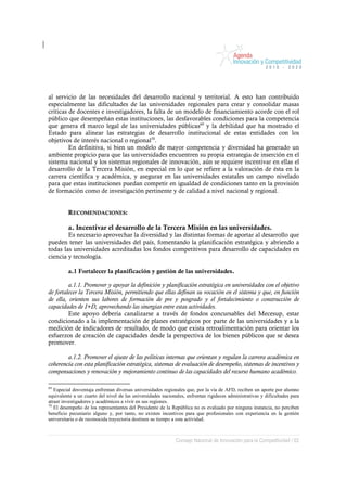 al servicio de las necesidades del desarrollo nacional y territorial. A esto han contribuido
especialmente las dificultades de las universidades regionales para crear y consolidar masas
críticas de docentes e investigadores, la falta de un modelo de financiamiento acorde con el rol
público que desempeñan estas instituciones, las desfavorables condiciones para la competencia
que genera el marco legal de las universidades públicas69 y la debilidad que ha mostrado el
Estado para alinear las estrategias de desarrollo institucional de estas entidades con los
objetivos de interés nacional o regional70.
         En definitiva, si bien un modelo de mayor competencia y diversidad ha generado un
ambiente propicio para que las universidades encuentren su propia estrategia de inserción en el
sistema nacional y los sistemas regionales de innovación, aún se requiere incentivar en ellas el
desarrollo de la Tercera Misión, en especial en lo que se refiere a la valoración de ésta en la
carrera científica y académica, y asegurar en las universidades estatales un campo nivelado
para que estas instituciones puedan competir en igualdad de condiciones tanto en la provisión
de formación como de investigación pertinente y de calidad a nivel nacional y regional.


         RECOMENDACIONES:

         a. Incentivar el desarrollo de la Tercera Misión en las universidades.
        Es necesario aprovechar la diversidad y las distintas formas de aportar al desarrollo que
pueden tener las universidades del país, fomentando la planificación estratégica y abriendo a
todas las universidades acreditadas los fondos competitivos para desarrollo de capacidades en
ciencia y tecnología.

         a.1 Fortalecer la planificación y gestión de las universidades.

         a.1.1. Promover y apoyar la definición y planificación estratégica en universidades con el objetivo
de fortalecer la Tercera Misión, permitiendo que ellas definan su vocación en el sistema y que, en función
de ella, orienten sus labores de formación de pre y posgrado y el fortalecimiento o construcción de
capacidades de I+D, aprovechando las sinergias entre estas actividades.
         Este apoyo debería canalizarse a través de fondos concursables del Mecesup, estar
condicionado a la implementación de planes estratégicos por parte de las universidades y a la
medición de indicadores de resultado, de modo que exista retroalimentación para orientar los
esfuerzos de creación de capacidades desde la perspectiva de los bienes públicos que se desea
promover.

        a.1.2. Promover el ajuste de las políticas internas que orientan y regulan la carrera académica en
coherencia con esta planificación estratégica, sistemas de evaluación de desempeño, sistemas de incentivos y
compensaciones y renovación y mejoramiento continuo de las capacidades del recurso humano académico.

69
   Especial desventaja enfrentan diversas universidades regionales que, por la vía de AFD, reciben un aporte por alumno
equivalente a un cuarto del nivel de las universidades nacionales, enfrentan rigideces administrativas y dificultades para
atraer investigadores y académicos a vivir en sus regiones.
70
   El desempeño de los representantes del Presidente de la República no es evaluado por ninguna instancia, no perciben
beneficio pecuniario alguno y, por tanto, no existen incentivos para que profesionales con experiencia en la gestión
universitaria o de reconocida trayectoria destinen su tiempo a esta actividad.



                                                             Consejo Nacional de Innovación para la Competitividad / 62
 