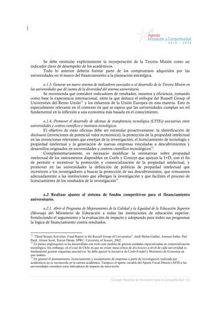 Se debe estimular explícitamente la incorporación de la Tercera Misión como un
indicador clave de desempeño de los académicos.
       Todo lo anterior debería formar parte de los compromisos adquiridos por las
universidades en el marco del financiamiento a la planeación estratégica.

         a.1.3. Generar un nuevo sistema de indicadores asociados a al desarrollo de la Tercera Misión en
las universidades que dé cuenta de la diversidad del sistema universitario.
         Se recomienda que considere indicadores de resultados, insumos y eficiencia, tomando
como base la experiencia internacional, entre la que destaca el enfoque del Russell Group of
Universities del Reino Unido71 y los esfuerzos de la Unión Europea en esta materia. Esto es
especialmente relevante en el contexto en que se espera que las universidades cumplan un rol
fundamental en la inflexión a una economía más basada en el conocimiento.

         a.1.4. Promover el desarrollo de oficinas de transferencia tecnológica (CITEs) asociativas entre
universidades y centros científicos e institutos tecnológicos.
         El objetivo de estas oficinas debe ser estimular proactivamente: la identificación de
disclosures (invenciones de potencial valor económico); la protección de la propiedad intelectual
en las invenciones relevantes que emerjan de la investigación; el licenciamiento de tecnología y
propiedad intelectual y la generación de nuevas empresas vinculadas a descubrimientos y
desarrollos originados en universidades y centros científico-tecnológicos72.
         Complementariamente, es necesario modificar la normativas sobre propiedad
intelectual de los instrumentos disponibles en Corfo y Conicyt que apoyan la I+D, con el fin
de permitir e incentivar la protección y comercialización de la propiedad intelectual, y
promover en las universidades la definición de políticas de propiedad intelectual que
incentiven a los investigadores a buscar la protección de sus descubrimientos, que remuneren
adecuadamente a las instituciones que albergan la investigación y que faciliten el proceso de
licenciamiento de los resultados de la investigación73.


       a.2 Realizar ajustes al sistema de fondos competitivos para el financiamiento
universitario.

        a.2.1. Abrir el Programa de Mejoramiento de la Calidad y la Equidad de la Educación Superior
(Mecesup) del Ministerio de Educación a todas las instituciones de educación superior,
fortaleciendo el seguimiento y la evaluación de impacto y adoptando para todos sus programas
la lógica de financiamiento contra resultados.


71
   “Third Stream Activities: Final Report to the Russell Group of Universities”. Jordi Molas-Gallart, Ammon Salter, Pari
Patel, Alister Scott, Xavier Duran. SPRU. University of Sussex, 2002.
72
   En países anglosajones se ha desarrollado con éxito este modelo de generar unidades especializadas en comercialización
tecnológica. Sin embargo, en el caso de Chile en que no existe masa crítica de disclosures a nivel de cada universidad es
fundamental generar esquemas asociativos. Se debe apoyar la iniciativa de Corfo-Fondef y Ministerio de Economía en
este ámbito.
73
   En general el patentamiento, licenciamiento y escalamiento de empresas a partir de investigación realizada por
académicos no es reconocido en la carrera académica. Tampoco el aporte variable del Aporte Fiscal Directo (AFD) a las
universidades considera estos indicadores de impacto de innovación.



                                                             Consejo Nacional de Innovación para la Competitividad / 63
 