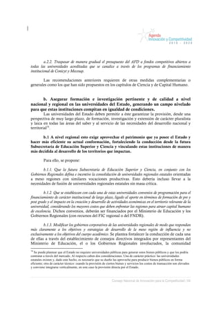 a.2.2. Traspasar de manera gradual el presupuesto del AFD a fondos competitivos abiertos a
todas las universidades acreditadas que se canalice a través de los programas de financiamiento
institucional de Conicyt y Mecesup.

       Las recomendaciones anteriores requieren de otras medidas complementarias o
generales como los que han sido propuestos en los capítulos de Ciencia y de Capital Humano.


      b. Asegurar formación e investigación pertinente y de calidad a nivel
nacional y regional en las universidades del Estado, generando un campo nivelado
para que estas instituciones compitan en igualdad de condiciones.
         Las universidades del Estado deben permitir a éste garantizar la provisión, desde una
perspectiva de muy largo plazo, de formación, investigación y extensión de carácter pluralista
y laica en todas las áreas del saber y al servicio de las necesidades del desarrollo nacional y
territorial74.

       b.1 A nivel regional esto exige aprovechar el patrimonio que ya posee el Estado y
hacer más eficiente su actual conformación, fortaleciendo la conducción desde la futura
Subsecretaría de Educación Superior y Ciencia y vinculando estas instituciones de manera
más decidida al desarrollo de los territorios que impactan.

          Para ello, se propone:

       b.1.1. Que la futura Subsecretaría de Educación Superior y Ciencia, en conjunto con los
Gobiernos Regionales defina e incentive la consolidación de universidades regionales estatales orientadas
a meso regiones con similares vocaciones productivas. Esto debería incluso llevar a la
necesidades de fusión de universidades regionales estatales sin masa crítica.

         b.1.2. Que se establezcan con cada una de estas universidades convenios de programación para el
financiamiento de carácter institucional de largo plazo, ligado al aporte en términos de formación de pre y
post grado y el impacto en la creación y desarrollo de actividades económicas en el territorio relevante de la
universidad, considerando los mayores costos que deben enfrentar las regiones para atraer capital humano
de excelencia. Dichos convenios, deberán ser financiados por el Ministerio de Educación y los
Gobiernos Regionales (con recursos del FIC regional o del FNDR).

         b.1.3. Modificar los gobiernos corporativos de las universidades regionales de modo que respondan
más claramente a los objetivos y estrategias de desarrollo de la meso región de influencia y no
exclusivamente a los objetivos del cuerpo académico. Se plantea fortalecer la conducción de cada una
de ellas a través del establecimiento de consejos directivos integrados por representantes del
Ministerio de Educación, el o los Gobiernos Regionales involucrados, la comunidad
74
   Se puede plantear que el Estado no requiere universidades públicas para generar estos bienes públicos y que los podría
contratar a través del mercado. Al respecto caben dos consideraciones. Una de carácter práctico: las universidades
estatales existen y, dado este hecho, es necesario que su dueño las aproveche para producir bienes públicos en forma
eficiente; otra de carácter técnico: cuando la provisión de ciertos bienes y servicios los costos de transacción son elevados
y conviene integrarse verticalmente, en este caso la provisión directa por el Estado.



                                                               Consejo Nacional de Innovación para la Competitividad / 64
 