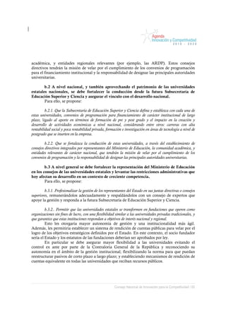 académica, y entidades regionales relevantes (por ejemplo, las ARDP). Estos consejos
directivos tendrán la misión de velar por el cumplimiento de los convenios de programación
para el financiamiento institucional y la responsabilidad de designar las principales autoridades
universitarias.

        b.2 A nivel nacional, y también aprovechando el patrimonio de las universidades
estatales nacionales, se debe fortalecer la conducción desde la futura Subsecretaría de
Educación Superior y Ciencia y asegurar el vínculo con el desarrollo nacional.
        Para ello, se propone:

         b.2.1. Que la Subsecretaría de Educación Superior y Ciencia defina y establezca con cada una de
estas universidades, convenios de programación para financiamiento de carácter institucional de largo
plazo, ligado al aporte en términos de formación de pre y post grado y el impacto en la creación y
desarrollo de actividades económicas a nivel nacional, considerando entre otros: carreras con alta
rentabilidad social y poca rentabilidad privada, formación e investigación en áreas de tecnología a nivel de
postgrado que se inserten en la empresa.

         b.2.2. Que se fortalezca la conducción de estas universidades, a través del establecimiento de
consejos directivos integrados por representantes del Ministerio de Educación, la comunidad académica, y
entidades relevantes de carácter nacional, que tendrán la misión de velar por el cumplimiento de los
convenios de programación y la responsabilidad de designar las principales autoridades universitarias.

        b.3 A nivel general se debe fortalecer la representación del Ministerio de Educación
en los consejos de las universidades estatales y levantar las restricciones administrativas que
hoy afectan su desarrollo en un contexto de creciente competencia.
        Para ello, se propone:

        b.3.1. Profesionalizar la gestión de los representantes del Estado en sus juntas directivas o consejos
superiores, remunerándolos adecuadamente y respaldándolos con un consejo de expertos que
apoye la gestión y responda a la futura Subsecretaría de Educación Superior y Ciencia.

         b.3.2.. Permitir que las universidades estatales se transformen en fundaciones que operen como
organizaciones sin fines de lucro, con una flexibilidad similar a las universidades privadas tradicionales, y
que garantice que estas instituciones respondan a objetivos de interés nacional y regional.
         Esto les otorgaría mayor autonomía de gestión y una institucionalidad más ágil.
Además, les permitiría establecer un sistema de rendición de cuentas públicas para velar por el
logro de los objetivos estratégicos definidos por el Estado. En este contexto, el socio fundador
sería el Estado y los estatutos de las fundaciones deberían ser aprobados por ley.
         En particular se debe asegurar mayor flexibilidad a las universidades evitando el
control ex ante por parte de la Contraloría General de la República y reconociendo su
autonomía en el ámbito de la gestión institucional; flexibilizando la norma para que puedan
reestructurar pasivos de corto plazo a largo plazo; y estableciendo mecanismos de rendición de
cuentas equivalente en todas las universidades que reciban recursos públicos.




                                                       Consejo Nacional de Innovación para la Competitividad / 65
 