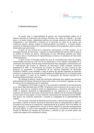 5. INSTITUCIONALIDAD




        El Estado tiene la responsabilidad de generar una institucionalidad pública en el
Sistema Nacional de Innovación que permita mantener una visión de conjunto y de largo
plazo y, al mismo tiempo, implementar políticas con elevada coherencia entre los diferentes
componentes y con efectividad y eficiencia en la ejecución. La visión de un sistema que
evoluciona requiere, además, adaptar la institucionalidad y las políticas y, al mismo tiempo,
mantener un importante esfuerzo de evaluación del impacto de los programas, dado el carácter
idiosincrático que estos tienen.
        A partir de una revisión de la experiencia internacional, el CNIC propuso –en la
Estrategia Nacional de Innovación– organizar la institucionalidad del sistema sobre la base de
un modelo de división de labores, conformando así dos subsistemas paralelos que deben
interactuar entre sí: el subsistema de Capital Humano y Ciencia y el subsistema de Innovación
y Emprendimiento.
        A partir de allí, la Estrategia aportó una serie de recomendaciones sobre los cambios
institucionales necesarios en cada uno de los subsistemas y en los órganos responsables de la
conducción del conjunto. Parte de estas recomendaciones han comenzado a materializarse con
la conformación del Comité de Ministros de Innovación (CMI) mediante instructivo
presidencial de 2007; la estructuración de Consejos de Clusters en cinco sectores de alto
potencial de crecimiento, la consolidación de las Agencias Regionales de Desarrollo
Productivo (ARDP), como entidades a cargo de generar las agendas regionales de desarrollo
productivo; la generación de comités de los Programas de Mejoramiento de la Competitividad
(a nivel regional y al alero de las ARDP); y la generación del Instituto Nacional de la
Propiedad Industrial (Inapi), entre otros.
        No obstante lo anterior, existe aún una brecha importante para asegurar una adecuada
gobernabilidad del Sistema Nacional de Innovación, tanto a nivel central y regional, así como
de cada uno de los subsistemas que lo componen.
        El diagnóstico del Consejo es que no se ha avanzado lo suficiente en la estructuración
de un marco legal adecuado para el CNIC. El gobierno envió el proyecto de ley que lo crea al
Congreso, pero éste no considera niveles de independencia y autonomía adecuados para el
CNIC ni establece claramente la responsabilidad de este organismo en la evaluación y
monitoreo del sistema de innovación. El proyecto de ley también crea los Consejos Regionales
de Innovación en cada región, sin hacer mención a mecanismos de vinculación con las ARDP.
Esto genera una confusión importante y aumenta la complejidad de la gobernabilidad del
sistema.
        Por otra parte, el Comité de Ministros de Innovación, si bien ha funcionado y es el ente
que definió y aprobó la Política Nacional de Innovación para la Competitividad en 2009, no
ha tenido el rol central en la conducción e implementación de la política. Ello se ha debido, en
parte importante, a la fragmentación con que se llevan adelante los procesos presupuestarios
del sector público, lo cual le resta capacidad de coordinación y articulación al presidente del
Comité de Ministros (el ministro de Economía), y redunda en que no pueda ejercer una
conducción respecto de la totalidad del sistema.



                                                Consejo Nacional de Innovación para la Competitividad / 66
 