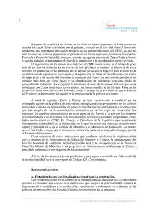 Respecto de la política de clusters, es sin duda un logro importante el haber puesto en
marcha los cinco clusters definidos por el gobierno, aunque en el caso del cluster Alimentario
representa una importante desviación respecto de las recomendaciones del CNIC, ya que no
sólo fusiona tres sectores propuestos originalmente en forma separada (Alimentos Procesados,
Frutícola y Porcícola/Avícola), sino que, además, agrega los sectores de Carnes Rojas y Vinos,
lo que ha reducido drásticamente el valor de la interacción y la coordinación público-privada.
        El seguimiento de los clusters realizado por el CNIC muestra que, si el trabajo de poco
más de un año ha derivado ya en iniciativas que ayudarán a mejorar la eficiencia de estos
sectores, en general no se ha generado aún el capital social que se requiere para avanzar en la
identificación de agendas de innovación y la superación de fallas de coordinación con visión
de largo plazo y de interés del colectivo de empresas del cluster. En este sentido prevaleció un
enfoque más bien de corto plazo y la identificación de iniciativas con alto grado de
apropiabilidad individual. La excepción lo constituye el cluster de Servicios Globales (que venía
trabajando con Corfo desde hace varios años) y, en menor medida, el de Minería. Parte de los
problemas detectados, estima este Consejo, tienen su origen en el aún débil rol que el Comité
de Ministros de Innovación ha jugado en la conducción de la política de clusters.

        A nivel de agencias, Corfo y Conicyt se han transformado a cabalidad en los
principales agentes de la política de innovación, multiplicando sus presupuestos en los últimos
cinco años y siendo los responsables de poner en marcha nuevos instrumentos y orientaciones
que han surgido de las recomendaciones contenidas en la Estrategia de Innovación. Sin
embargo, los cambios institucionales en estas agencias no fueron a la par con las mayores
responsabilidades y no se avanzó en la estructuración de mejores gobiernos corporativos, como
había recomendado en CNIC. En Conicyt, el Presidente de la República sigue nombrando
directamente al presidente de la institución, por lo que no existe una adecuada relación entre
agente y principal vis a vis el Comité de Ministros y el Ministerio de Educación. Lo mismo
ocurre con Corfo, aunque por lo menos esta institución posee un consejo directivo que preside
el Ministro de Economía.
        Otras iniciativas de orden institucional que quedaron pendientes de implementación
son la creación de la Subsecretaria de Educación Superior y Ciencia, la estructuración del
Sistema Nacional de Institutos Tecnológicos (SNITec) y la incorporación de la Iniciativa
Científica Milenio de Mideplan a los programas de financiamiento colaborativo de Conicyt,
para darle coherencia a este esquema de financiamiento.

         A la luz de los avances y temas pendientes y para seguir avanzando en el desarrollo de
la institucionalidad para la innovación en Chile, el CNIC recomienda:


       RECOMENDACIONES:

       a. Fortalecer la institucionalidad nacional para la innovación.
        Las recomendaciones en el ámbito de la institucionalidad nacional para la innovación
apuntan a consolidar una arquitectura institucional que asegure la gobernabilidad, reduzca la
fragmentación y contribuya a la conducción, coordinación y coherencia en el tiempo de las
políticas de innovación y del Sistema Nacional de Innovación en su conjunto.


                                                 Consejo Nacional de Innovación para la Competitividad / 67
 
