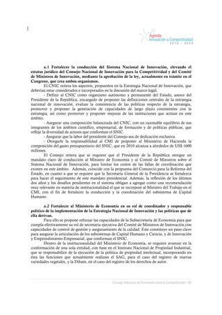 a.1 Fortalecer la conducción del Sistema Nacional de Innovación, elevando el
estatus jurídico del Consejo Nacional de Innovación para la Competitividad y del Comité
de Ministros de Innovación, mediante la aprobación de la ley, actualmente en trámite en el
Congreso, que crea ambos organismos.
         El CNIC reitera los aspectos, propuestos en la Estrategia Nacional de Innovación, que
deberían estar considerados e incorporados en la discusión del marco legal:
         - Definir al CNIC como organismo autónomo y permanente del Estado, asesor del
Presidente de la República, encargado de proponer las definiciones centrales de la estrategia
nacional de innovación, evaluar la consistencia de las políticas respecto de la estrategia,
promover y proponer la generación de capacidades de largo plazo consistentes con la
estrategia, así como promover y proponer mejoras de las instituciones que actúan en este
ámbito.
         - Asegurar una composición balanceada del CNIC, con un razonable equilibrio de sus
integrantes de los ámbitos científico, empresarial, de formación y de políticas públicas, que
refleje la diversidad de actores que conforman el SNIC.
         - Asegurar que la labor del presidente del Consejo sea de dedicación exclusiva.
         - Otorgarle la responsabilidad al CMI de proponer al Ministerio de Hacienda la
composición del gasto presupuestario del SNIC, que en 2010 alcanza a alrededor de US$ 1600
millones.
         El Consejo reitera que se requiere que el Presidente de la República otorgue un
mandato claro de conducción al Ministro de Economía y al Comité de Ministros sobre el
Sistema Nacional de Innovación, para limitar los costos de las fallas de coordinación que
existen en este ámbito. Además, coincide con la propuesta del Consorcio para la Reforma del
Estado, en cuanto a que se requiere que la Secretaría General de la Presidencia se fortalezca
para hacer el seguimiento de este mandato presidencial. Además, la reflexión de los últimos
dos años y los desafíos pendientes en el sistema obligan a agregar como una recomendación
muy relevante en materia de institucionalidad el que se incorpore al Ministro del Trabajo en el
CMI, con el fin de fortalecer la conducción y la coordinación del subsistema de Capital
Humano.

        a.2 Fortalecer al Ministerio de Economía en su rol de coordinador y responsable
político de la implementación de la Estrategia Nacional de Innovación y las políticas que de
ella derivan.
        Para ello se propone reforzar las capacidades de la Subsecretaría de Economía para que
cumpla efectivamente su rol de secretaría ejecutiva del Comité de Ministros de Innovación con
capacidades de control de gestión y aseguramiento de la calidad. Este constituye un paso clave
para asegurar la articulación de los subsistemas de Capital Humano y Ciencia, y de Innovación
y Emprendimiento Empresarial, que conforman el SNIC.
        Dentro de la institucionalidad del Ministerio de Economía, se requiere avanzar en la
conformación de una sola entidad, con base en el Instituto Nacional de Propiedad Industrial,
que se responsabilice de la ejecución de la política de propiedad intelectual, incorporando en
ésta las funciones que actualmente realizan el SAG, para el caso del registro de nuevas
variedades vegetales, y la Dibam, en el caso del registro de los derechos de autor.




                                                Consejo Nacional de Innovación para la Competitividad / 68
 