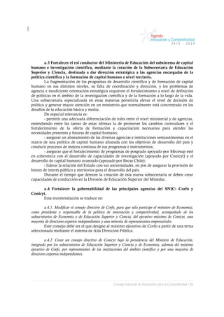 a.3 Fortalecer el rol conductor del Ministerio de Educación del subsistema de capital
humano e investigación científica, mediante la creación de la Subsecretaría de Educación
Superior y Ciencia, destinada a dar dirección estratégica a las agencias encargadas de la
política científica y la formación de capital humano a nivel terciario.
        La fragmentación de los programas de desarrollo científico y de formación de capital
humano en sus distintos niveles, su falta de coordinación y dirección, y los problemas de
agencia e insuficiente orientación estratégica requieren el fortalecimiento a nivel de definición
de políticas en el ámbito de la investigación científica y de la formación a lo largo de la vida.
Una subsecretaría especializada en estas materias permitiría elevar el nivel de decisión de
política y generar mayor atención en un ministerio que normalmente está concentrado en los
desafíos de la educación básica y media.
        De especial relevancia es:
        - permitir una adecuada diferenciación de roles entre el nivel ministerial y de agencias,
entendiendo entre las tareas de estas últimas la de promover los cambios curriculares y el
fortalecimiento de la oferta de formación y capacitación necesarios para atender las
necesidades presentes y futuras de capital humano;
        - asegurar un alineamiento de las diversas agencias e instituciones semiautónomas en el
marco de una política de capital humano alineada con los objetivos de desarrollo del país y
conducir procesos de mejora continua de sus programas e instrumentos;
        - asegurar que el fortalecimiento de programas de posgrado apoyado por Mecesup esté
en coherencia con el desarrollo de capacidades de investigación (apoyado por Conicyt) y el
desarrollo de capital humano avanzado (apoyado por Becas Chile);
        - liderar la relación del Estado con sus universidades, en pos de asegurar la provisión de
bienes de interés público y meritorios para el desarrollo del país.
        Durante el tiempo que demore la creación de esta nueva subsecretaría se deben crear
capacidades de conducción en la División de Educación Superior del Mineduc.

      a.4 Fortalecer la gobernabilidad de las principales agencias del SNIC: Corfo y
Conicyt.
      Esta recomendación se traduce en:

         a.4.1. Modificar el consejo directivo de Corfo, para que sólo participe el ministro de Economía,
como presidente y responsable de la política de innovación y competitividad, acompañado de los
subsecretarios de Economía y de Educación Superior y Ciencia, del ejecutivo máximo de Conicyt, una
mayoría de directores expertos independientes y una minoría de representantes empresariales.
         Este consejo debe ser el que designe al máximo ejecutivo de Corfo a partir de una terna
seleccionada mediante el sistema de Alta Dirección Pública.

         a.4.2. Crear un consejo directivo de Conicyt bajo la presidencia del Ministro de Educación,
integrado por los subsecretarios de Educación Superior y Ciencia y de Economía, además del máximo
ejecutivo de Corfo, por representantes de las instituciones del ámbito científico y por una mayoría de
directores expertos independientes.




                                                     Consejo Nacional de Innovación para la Competitividad / 69
 