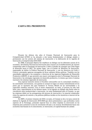 CARTA DEL PRESIDENTE




        Durante los últimos dos años el Consejo Nacional de Innovación para la
Competitividad (CNIC) se ha abocado a dos tareas fundamentales: el diálogo amplio y
permanente con los actores del sistema de innovación y la elaboración de la Agenda de
Innovación y Competitividad 2010-2020.
        En 2008, el principal objetivo fue establecer un diálogo con los diferentes actores de la
sociedad y del Sistema Nacional de Innovación para avanzar en el establecimiento de visiones
compartidas sobre la Estrategia de Innovación y sobre el desafío de conseguir que Chile llegue
al desarrollo hacia el 2021. En primer lugar, con el Comité de Ministros de Innovación,
responsable de definir la Política Nacional de Innovación, y con los directivos de Corfo y
Conicyt, principales agencias encargadas de llevar adelante dichas políticas. También con las
autoridades regionales y los consejeros y directivos de las Agencias Regionales de Desarrollo
Productivo (ARDP), lo que permitió una mayor convergencia entre la Estrategia Nacional de
Innovación y las estrategias regionales de desarrollo productivo, lo mismo que entre el sistema
nacional y los sistemas regionales de innovación.
        Una especial mención merece el fructífero intercambio con la comunidad científica y
las autoridades universitarias, con quienes se avanzó en lograr un mutuo entendimiento de los
pasos que es necesario dar para fortalecer la Tercera Misión de las universidades y la
capacidad científica nacional. Con el sector empresarial, en tanto, el proceso ha sido más
lento, pero, especialmente en los últimos meses, se ha logrado un diálogo más fluido sobre la
vinculación entre productividad e innovación, un tema fundamental para el Consejo, ya que
las empresas deben ser las protagonistas del proceso de innovación y es esencial comprender
cómo los aspectos de entorno y las políticas públicas inciden en los incentivos a innovar de las
compañías.
        En 2009 y el primer trimestre del 2010, en tanto, el Consejo se dio a la tarea central de
elaborar la Agenda de Innovación 2010-2020 que ahora presentamos y que profundiza varios
aspectos de la Estrategia, poniendo especial foco en cómo impulsar la innovación en las
empresas para aumentar la tasa de crecimiento del país y así avanzar decididamente hacia una
economía más basada en el conocimiento, la innovación y el capital humano de calidad.




                                                  Consejo Nacional de Innovación para la Competitividad / 7
 