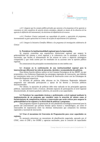 a.4.3. Asegurar que los consejos público-privados que asesoran a los programas de las agencias se
concentren en roles consultivos de asesoría técnica estratégica, dejando en manos de los directivos de las
agencias la definición del instrumental y las decisiones de adjudicación de recursos.

       a.4.4. Fortalecer Conicyt mejorando sus capacidades de gestión y supervisión de programas,
incrementando su gasto operacional en el marco de un plan de mejoramiento de la eficiencia.

          a.4.5. Integrar la Iniciativa Científica Milenio a los programas de investigación colaborativa de
Conicyt


          b. Fortalecer la institucionalidad regional para la innovación.
       Se requiere consolidar una arquitectura institucional regional que asegure la
gobernabilidad del sistema a nivel regional y la coherencia con la estrategia y políticas
nacionales, que facilite el alineamiento de los actores en torno a objetivos estratégicos
compartidos y que rinda cuenta por los resultados de su accionar ante la opinión pública
regional.
       En consecuencia las principales recomendaciones en este ámbito son:

       b.1 Avanzar en la conformación de una institucionalidad regional para la
innovación que diferencie los roles de ejecución, decisión y recomendación de políticas.
       Esta última función debiera radicar en los Consejos Estratégicos de las ARDP, las que
propondrán a los Gobiernos Regionales las estrategias regionales de innovación, que deberán
ser consistentes tanto con la Estrategia Nacional de Innovación como con las Estrategias de
Desarrollo Regional respectivas.
       La decisión de políticas debe ubicarse en los Gobiernos Regionales debiendo
asegurarse una adecuada participación y apoyo de las Seremi y servicios públicos
desconcentrados.
       Por último, la ejecución de políticas debe estar radicada en las principales agencias
públicas, especialmente Corfo y Conicyt, abriendo espacios de participación al nivel regional
desconcentrado, de manera gradual y selectiva, de acuerdo a sus capacidades.

        b.2 Fortalecer las capacidades técnicas y profesionales a nivel regional mediante la
implementación de un programa que considere tanto la atracción de talento como el
fortalecimiento de competencias técnicas y transversales que serán críticas para asegurar la
gobernabilidad en las regiones y la efectividad de políticas y programas.
        Este programa requiere la generación de una plataforma tecnológica transversal para la
gestión del conocimiento que permita brindar apoyo técnico y metodológico, así como el
intercambio de experiencias entre las distintas instituciones que componen los sistemas
regionales y nacional de innovación.

       b.3 Usar el mecanismo de Convenios de Programación para crear capacidades en
regiones.
       Es necesario estructurar un mecanismo de planificación negociada, apoyado por el
CNIC, entre el CMI y los GORE y agencias nacionales, para la creación de capacidades


                                                       Consejo Nacional de Innovación para la Competitividad / 70
 