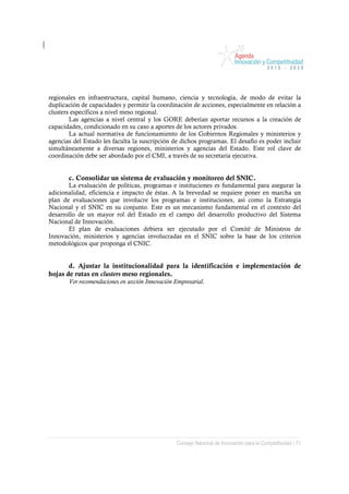 regionales en infraestructura, capital humano, ciencia y tecnología, de modo de evitar la
duplicación de capacidades y permitir la coordinación de acciones, especialmente en relación a
clusters específicos a nivel meso regional.
        Las agencias a nivel central y los GORE deberían aportar recursos a la creación de
capacidades, condicionado en su caso a aportes de los actores privados.
        La actual normativa de funcionamiento de los Gobiernos Regionales y ministerios y
agencias del Estado les faculta la suscripción de dichos programas. El desafío es poder incluir
simultáneamente a diversas regiones, ministerios y agencias del Estado. Este rol clave de
coordinación debe ser abordado por el CMI, a través de su secretaria ejecutiva.


       c. Consolidar un sistema de evaluación y monitoreo del SNIC.
       La evaluación de políticas, programas e instituciones es fundamental para asegurar la
adicionalidad, eficiencia e impacto de éstas. A la brevedad se requiere poner en marcha un
plan de evaluaciones que involucre los programas e instituciones, así como la Estrategia
Nacional y el SNIC en su conjunto. Este es un mecanismo fundamental en el contexto del
desarrollo de un mayor rol del Estado en el campo del desarrollo productivo del Sistema
Nacional de Innovación.
       El plan de evaluaciones debiera ser ejecutado por el Comité de Ministros de
Innovación, ministerios y agencias involucradas en el SNIC sobre la base de los criterios
metodológicos que proponga el CNIC.


       d. Ajustar la institucionalidad para la identificación e implementación de
hojas de rutas en clusters meso regionales.
       Ver recomendaciones en sección Innovación Empresarial.




                                                 Consejo Nacional de Innovación para la Competitividad / 71
 