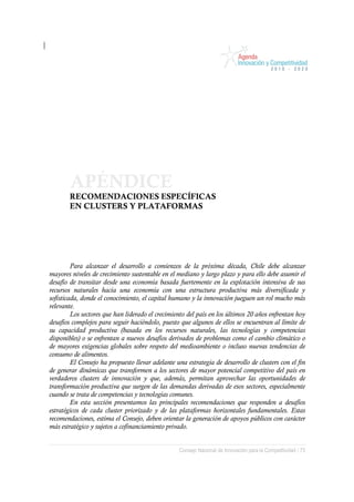 APÉNDICE
        RECOMENDACIONES ESPECÍFICAS
        EN CLUSTERS Y PLATAFORMAS




         Para alcanzar el desarrollo a comienzos de la próxima década, Chile debe alcanzar
mayores niveles de crecimiento sustentable en el mediano y largo plazo y para ello debe asumir el
desafío de transitar desde una economía basada fuertemente en la explotación intensiva de sus
recursos naturales hacia una economía con una estructura productiva más diversificada y
sofisticada, donde el conocimiento, el capital humano y la innovación jueguen un rol mucho más
relevante.
         Los sectores que han liderado el crecimiento del país en los últimos 20 años enfrentan hoy
desafíos complejos para seguir haciéndolo, puesto que algunos de ellos se encuentran al límite de
su capacidad productiva (basada en los recursos naturales, las tecnologías y competencias
disponibles) o se enfrentan a nuevos desafíos derivados de problemas como el cambio climático o
de mayores exigencias globales sobre respeto del medioambiente o incluso nuevas tendencias de
consumo de alimentos.
         El Consejo ha propuesto llevar adelante una estrategia de desarrollo de clusters con el fin
de generar dinámicas que transformen a los sectores de mayor potencial competitivo del país en
verdaderos clusters de innovación y que, además, permitan aprovechar las oportunidades de
transformación productiva que surgen de las demandas derivadas de esos sectores, especialmente
cuando se trata de competencias y tecnologías comunes.
         En esta sección presentamos las principales recomendaciones que responden a desafíos
estratégicos de cada cluster priorizado y de las plataformas horizontales fundamentales. Estas
recomendaciones, estima el Consejo, deben orientar la generación de apoyos públicos con carácter
más estratégico y sujetos a cofinanciamiento privado.


                                                  Consejo Nacional de Innovación para la Competitividad / 73
 