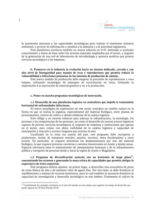 la autonomía necesaria y las capacidades tecnológicas para realizar el monitoreo sanitario
ambiental, y proveer de información y estudios a la industria y a la autoridad regulatoria.
        Esta plataforma involucra también un mayor esfuerzo en I+D, destinado a acumular
conocimiento y líneas de base sobre los recursos naturales empleados por el sector, y requiere
de la generación de una red de laboratorios de microbiología y química analítica que presten
servicios tecnológicos a las empresas.


       b. Promover en la industria la evolución hacia un sistema dedicado, cerrado y con
alto nivel de bioseguridad para manejo de ovas y reproductores que permita reducir la
vulnerabilidad a infecciones primarias en los sistemas de producción de salmón.
       Este nuevo modelo de producción debe asegurar la provisión de reproductores y ovas
limpias, utilizando tecnologías de estanques de recirculación en tierra, limitando la
importación a la renovación de material genético y no a la producción.


         c. Poner en marcha programas tecnológicos de innovación.

        c.1 Desarrollo de una plataforma logística en acuicultura que impida la transmisión
horizontal de enfermedades infecciosas.
        El nuevo paradigma de explotación de este sector considera un cambio radical en la
forma en que se realiza la logística, especialmente del material biológico, entre plantas de
procesamiento, centros de cultivo y demás eslabones de la cadena logística.
        Esto obliga a un enorme esfuerzo para adecuar la infraestructura, la tecnología, los
procesos y las competencias de las personas, así como el desarrollo de nuevos actores logísticos
capaces de proveer servicios tecnológicos al conjunto de empresas e instituciones que operan
en el sector, para contar con plena visibilidad de la cadena logística y capacidad de
anticipación y reacción a eventos riesgosos que ocurran en esta.
        Localizado en la zona sur austral del país, este programa debe incorporar a
productores, modos de transporte terrestre, puertos, navieras, entes fiscalizadores y otros
actores. En particular, se requiere minimizar los desplazamientos por mar del material
biológico, lo que requiere priorizar carreteras y caminos transversales en Aysén y demás zonas.
Especial relevancia tiene el mejoramiento de asentamientos humanos y de la infraestructura
pública y transporte de personas desde y hacia la región de Aysén y Magallanes.

       c.2 Programa de diversificación acuícola con un horizonte de largo plazo75,
concentrando los recursos y generando la masa crítica de capacidades que permita abrigar la
expectativa de éxito comercial.
       Este programa debiera apuntar, en primer lugar, a desarrollar una acuicultura de peces
de carne blanca de alto y de mediano valor de aguas frías. Por otro lado, se debe fortalecer el
repoblamiento y manejo de recursos bentónicos, para lo cual también es necesario fortalecer la
capacidad de investigación y desarrollo tecnológico en este ámbito. Finalmente el cultivo de

75
  Considerando los ejemplos existentes en el resto del mundo en este campo, que sugieren un tiempo de desarrollo que
puede superar los 20 años (Parada 2010)



                                                            Consejo Nacional de Innovación para la Competitividad / 76
 