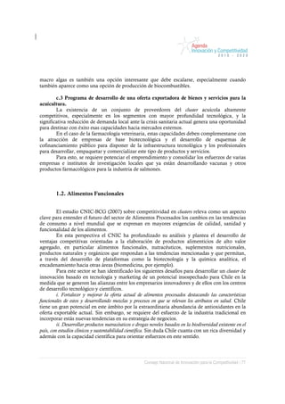 macro algas es también una opción interesante que debe escalarse, especialmente cuando
también aparece como una opción de producción de biocombustibles.

        c.3 Programa de desarrollo de una oferta exportadora de bienes y servicios para la
acuicultura.
        La existencia de un conjunto de proveedores del cluster acuícola altamente
competitivos, especialmente en los segmentos con mayor profundidad tecnológica, y la
significativa reducción de demanda local ante la crisis sanitaria actual genera una oportunidad
para destinar con éxito esas capacidades hacia mercados externos.
        En el caso de la farmacología veterinaria, estas capacidades deben complementarse con
la atracción de empresas de base biotecnológica y el desarrollo de esquemas de
cofinanciamiento público para disponer de la infraestructura tecnológica y los profesionales
para desarrollar, empaquetar y comercializar este tipo de productos y servicios.
        Para esto, se requiere potenciar el emprendimiento y consolidar los esfuerzos de varias
empresas e institutos de investigación locales que ya están desarrollando vacunas y otros
productos farmacológicos para la industria de salmones.



        1.2. Alimentos Funcionales


         El estudio CNIC-BCG (2007) sobre competitividad en clusters releva como un aspecto
clave para entender el futuro del sector de Alimentos Procesados los cambios en las tendencias
de consumo a nivel mundial que se expresan en mayores exigencias de calidad, sanidad y
funcionalidad de los alimentos.
         En esta perspectiva el CNIC ha profundizado su análisis y plantea el desarrollo de
ventajas competitivas orientadas a la elaboración de productos alimenticios de alto valor
agregado, en particular alimentos funcionales, nutracéuticos, suplementos nutricionales,
productos naturales y orgánicos que respondan a las tendencias mencionadas y que permitan,
a través del desarrollo de plataformas como la biotecnología y la química analítica, el
encadenamiento hacia otras áreas (biomedicina, por ejemplo).
         Para este sector se han identificado los siguientes desafíos para desarrollar un cluster de
innovación basado en tecnología y marketing de un potencial insospechado para Chile en la
medida que se generen las alianzas entre los empresarios innovadores y de ellos con los centros
de desarrollo tecnológico y científicos.
         i. Fortalecer y mejorar la oferta actual de alimentos procesados destacando las características
funcionales de estos y desarrollando mezclas y procesos en que se relevan los atributos en salud. Chile
tiene un gran potencial en este ámbito por la extraordinaria abundancia de antioxidantes en la
oferta exportable actual. Sin embargo, se requiere del esfuerzo de la industria tradicional en
incorporar estás nuevas tendencias en su estrategia de negocios.
         ii. Desarrollar productos nutracéuticos o drogas noveles basados en la biodiversidad existente en el
país, con estudios clínicos y sustentabilidad científica. Sin duda Chile cuanta con un rica diversidad y
además con la capacidad científica para orientar esfuerzos en este sentido.




                                                       Consejo Nacional de Innovación para la Competitividad / 77
 