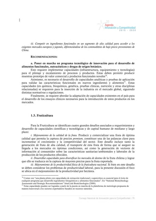 iii. Competir en ingredientes funcionales en un segmento de alta calidad para acceder a los
exigentes mercados europeos y japonés, diferenciándose de los commoditties de bajo precio provenientes de
China.

         RECOMENDACIONES:

        a. Poner en marcha un programa tecnológico de innovación para el desarrollo de
alimentos funcionales, nutracéuticos y drogas de origen botánico.
        Esto requiere implementar capacidades (infraestructura, equipamiento y tecnologías)
para el pilotaje y escalamiento de procesos y productos. Estas deben permitir producir
muestras prototipo de valor comercial y productos funcionales noveles76.
        Asimismo, es necesario el desarrollo de capacidades analíticas y pruebas de aplicación
para validar las características funcionales en nuevos ingredientes y alimentos77. Estas
capacidades (en química, bioquímica, genética, pruebas clínicas, nutrición y otras disciplinas
relacionadas) se requieren para la inserción de la industria en el mercado global, siguiendo
distintas normativas y regulaciones.
        Finalmente, se requiere abordar la adaptación de capacidades existentes en el país para
el desarrollo de los ensayos clínicos necesarios para la introducción de estos productos en los
mercados.



         1.3. Fruticultura


        Para la Fruticultura se identifican cuatro grandes desafíos asociados a requerimientos y
desarrollo de capacidades científicas y tecnológicas y de capital humano de mediano y largo
plazo:
        i. Mejoramiento de la calidad de la fruta. Producir y comercializar una fruta de óptima
calidad que permita la captura de precios premium, constituye una de las palancas clave para
incrementar el crecimiento y la competitividad del sector. Este desafío incluye tanto la
generación de fruta de alta calidad, el transporte de esta fruta de forma que se asegure su
llegada a los mercados en óptimas condiciones, así como la generación de vectores de
información al consumidor sobre las características sanitarias/ambientales y laborales de la
producción de los productos ofrecidos.
        ii. Desarrollar capacidades para diversificar los mercados de destino de la fruta chilena y lograr
que ello se traduzca en la captura de mayores precios para la fruta exportada.
        iii. Mejoramiento de la productividad física de la fruticultura nacional. Si bien en este desafío
se deben considerar los problemas de productividad laboral, para la presente discusión el foco
se ubica en el mejoramiento de la productividad por hectárea.

76
   Contar con “una planta piloto con capacidades de extracción tradicional y supercrítico es esencial para el éxito de
cualquier programa que desarrolle ingredientes fotoquímicos y alimentos funcionales”. En “National Biotechnology
Assessment and Strategic Recommendations” InterLink Biotechnologies (2008).
77
   Estas capacidades pueden ser logradas a partir de la puesta en marcha de la plataforma de metrología propuesta de
manera transversal a los sectores exportadores basados en recursos naturales.



                                                               Consejo Nacional de Innovación para la Competitividad / 78
 