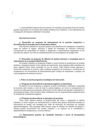 iv. Sustentabilidad ambiental del sector frutícola. Se visualizan dos grandes áreas de estudio:
aquella relacionada con los efectos del cambio climático en la industria, y otra relacionada con
la mitigación del impacto ambiental e inocuidad.


        RECOMENDACIONES:

        a. Desarrollar un programa de mejoramiento de la posición competitiva y
diversificación de mercados para la fruticultura chilena.
        Para llevarlo adelante es necesario generar una plataforma de inteligencia competitiva
capaz de realizar el mapeo, selección y diseño de estrategias de inserción comercial,
incorporando las capacidades de análisis y adaptación a requerimientos regulatorios en los
mercados de destino, así como la complementación con los programas de Imagen País.


       b. Desarrollar un programa de difusión de mejores prácticas y tecnologías para el
mejoramiento de la productividad frutícola.
       Se propone impulsar un programa dirigido a cerrar brechas en productores de tamaño
mediano y pequeños insertos en las cadenas de exportación. Este programa debe considerar las
meso regiones Norte Chico (centrado en uva de mesa), Valle Central (varias especies) y
Centro-Sur (enfocado en berries) y debe combinar programas de formación y certificación de
competencias con mecanismos de financiamiento para compra de maquinaria y equipos, así
como programas de asistencia técnica.


        c. Poner en marcha programas tecnológicos de innovación.

         c.1 Programa de desarrollo de la plataforma logística en fruticultura.
         El objetivo de este programa es asegurar la plena trazabilidad, visibilidad y capacidad
de reacción ante eventos a nivel de toda la cadena logística, así como la incorporación de
vectores de información que permitan diferenciar la fruta chilena ante grandes compradores y
consumidores finales. Esta iniciativa debe combinarse con los mejoramientos propuestos para
la totalidad de la plataforma logística.

        c.2 Programa de desarrollo de la agricultura de precisión.
        Tiene como objetivo mejorar la productividad del sector y adaptación al cambio
climático, el sector requiere de automatización y control para generar decisiones basadas en
información en tiempo real entregada por redes de estaciones de monitoreo de variables
agrometeorológicas. Este programa debe hacerse cargo de abordar los desafíos de aptitud y
manejo predial provenientes del cambio climático y su impacto en la variabilidad y
disponibilidad de temperatura y recursos hídricos.

       c.3 Mejoramiento genético de variedades frutícolas a través de herramientas
biotecnológicas.



                                                    Consejo Nacional de Innovación para la Competitividad / 79
 