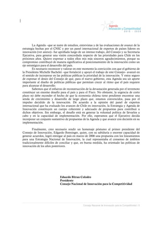 La Agenda –que se nutre de estudios, entrevistas y de las evaluaciones de avance de la
estrategia hechas por el CNIC y por un panel internacional de expertos de países líderes en
innovación (ver anexo)– fue aprobada luego de un intenso trabajo, del Consejo y su Secretaria
Ejecutiva, para generar una visión concordada respecto de las prioridades para Chile en los
próximos años. Quiero expresar a todos ellos mis más sinceros agradecimientos, porque su
compromiso contribuyó de manera significativa al posicionamiento de la innovación como un
eje estratégico para el desarrollo del país.
         Es necesario reconocer y valorar en este momento la convicción con que el gobierno de
la Presidenta Michelle Bachelet –que fortaleció y apoyó el trabajo de este Consejo– avanzó en
el sentido de incorporar en las políticas públicas la prioridad de la innovación. Y estoy seguro
de expresar el deseo del Consejo de que, para el nuevo gobierno, esta Agenda sea un aporte
importante al diseño de políticas públicas que permitan crecer al ritmo que el país requiere
para alcanzar el desarrollo.
         Sabemos que el esfuerzo de reconstrucción de la devastación generada por el terremoto
constituye un enorme desafío para el país y para el Fisco. No obstante, la urgencia de corto
plazo no debe esconder el hecho de que la economía chilena tiene pendiente encontrar una
senda de crecimiento y desarrollo de largo plazo que, estamos convencidos, pasa por el
impulso decidido de la innovación. De acuerdo a la opinión del panel de expertos
internacional que ha evaluado los avances de Chile en innovación, la Estrategia y Agenda de
Innovación constituyen un cuerpo coherente y adecuado de propuestas para contribuir a
dichos objetivos. Sin embargo, el desafío está en generar la voluntad política de llevarlos a
cabo y en la capacidad de implementación. Por ello, esperamos que el Ejecutivo decida
incorporar un conjunto sustantivo de propuestas de la Agenda y que avance con decisión en su
implementación.

        Finalmente, creo necesario rendir un homenaje póstumo al primer presidente del
Consejo de Innovación, Edgardo Boeninger, quien, con su sabiduría y enorme capacidad de
generar acuerdos, logró entregar al país en marzo de 2006 una propuesta con los lineamientos
para una Estrategia Nacional de Innovación, la cual representaba el consenso de ámbitos
tradicionalmente difíciles de conciliar y que, en buena medida, ha orientado las políticas de
innovación de los años posteriores.




                              Eduardo Bitran Colodro
                              Presidente
                              Consejo Nacional de Innovación para la Competitividad




                                                 Consejo Nacional de Innovación para la Competitividad / 8
 