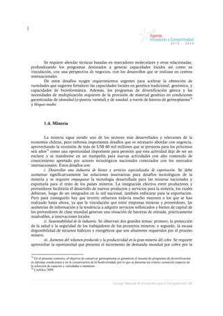 Se requiere abordar técnicas basadas en marcadores moleculares y otras relacionadas,
profundizando los programas destinados a generar capacidades locales así como su
vinculación, con una perspectiva de negocios, con los desarrollos que se realizan en centros
internacionales.
        De estos desafíos surgen requerimientos urgentes para acelerar la obtención de
variedades que sugieren fortalecer las capacidades locales en genética tradicional, genómica, y
capacidades de bioinformática. Además, los programas de diversificación génica y las
necesidades de multiplicación requieren de la provisión de material genético en condiciones
garantizadas de idoneidad (o pureza varietal) y de sanidad, a través de bancos de germoplasma78
y bloques madre.



         1.4. Minería


        La minería sigue siendo uno de los sectores más desarrollados y relevantes de la
economía chilena, pero enfrenta importantes desafíos que es necesario abordar con urgencia,
aprovechando la inversión de más de US$ 40 mil millones que se proyecta para los próximos
seis años79 como una oportunidad importante para permitir que esta actividad deje de ser un
enclave y se transforme en un trampolín para nuevas actividades con alto contenido de
conocimiento aportado por actores tecnológicos nacionales conectados con los mercados
internacionales. Estos desafíos son:
        i. Desarrollar una industria de bienes y servicios especializados de exportación. Se debe
aumentar significativamente las soluciones innovativas para desafíos tecnológicos de la
minería y se requiere empaquetar la tecnología desarrollada para las mineras nacionales y
exportarla para el resto de los países mineros. La integración efectiva entre productores y
proveedores facilitaría el desarrollo de nuevos productos y servicios para la minería, los cuales
debieran, luego de ser integrados en la red nacional, también enfocarse para la exportación.
Pero para conseguirlo hay que invertir esfuerzos todavía mucho mayores a los que se han
realizado hasta ahora, ya que la vinculación spot entre empresas mineras y proveedores, las
asimetrías de información y la tendencia a adquirir servicios sofisticados y bienes de capital de
los proveedores de clase mundial generan una situación de barreras de entrada, prácticamente
insalvables, a innovaciones locales.
        ii. Sustentabilidad de la industria. Se observan dos grandes temas: primero, la protección
de la salud y la seguridad de los trabajadores de los proyectos mineros; y segundo, la escasa
disponibilidad de recursos hídricos y energéticos que son altamente requeridos por el proceso
minero.
        iii. Aumento del volumen producido y la productividad en la gran minería del cobre. Se requiere
aprovechar la oportunidad que presenta el incremento de demanda mundial por cobre por la


78
   En el presente contexto, el objetivo de conservar germoplasma es garantizar el insumo de programas de diversificación
en óptimas condiciones y no la conservación de la biodiversidad, por lo que se presume un criterio comercial respecto de
la selección de especies y variedades a mantener.
79
   Cochilco 2009.



                                                             Consejo Nacional de Innovación para la Competitividad / 80
 