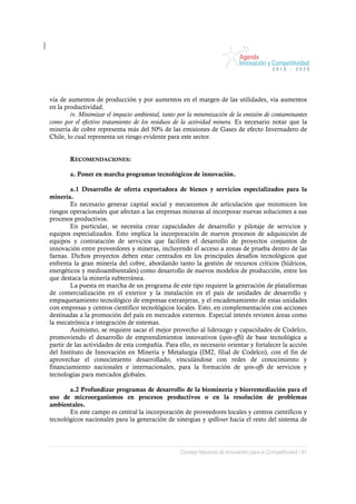 vía de aumentos de producción y por aumentos en el margen de las utilidades, vía aumentos
en la productividad.
        iv. Minimizar el impacto ambiental, tanto por la minimización de la emisión de contaminantes
como por el efectivo tratamiento de los residuos de la actividad minera. Es necesario notar que la
minería de cobre representa más del 50% de las emisiones de Gases de efecto Invernadero de
Chile, lo cual representa un riesgo evidente para este sector.


        RECOMENDACIONES:

        a. Poner en marcha programas tecnológicos de innovación.

        a.1 Desarrollo de oferta exportadora de bienes y servicios especializados para la
minería.
        Es necesario generar capital social y mecanismos de articulación que minimicen los
riesgos operacionales que afectan a las empresas mineras al incorporar nuevas soluciones a sus
procesos productivos.
        En particular, se necesita crear capacidades de desarrollo y pilotaje de servicios y
equipos especializados. Esto implica la incorporación de nuevos procesos de adquisición de
equipos y contratación de servicios que faciliten el desarrollo de proyectos conjuntos de
innovación entre proveedores y mineras, incluyendo el acceso a zonas de prueba dentro de las
faenas. Dichos proyectos deben estar centrados en los principales desafíos tecnológicos que
enfrenta la gran minería del cobre, abordando tanto la gestión de recursos críticos (hídricos,
energéticos y medioambientales) como desarrollo de nuevos modelos de producción, entre los
que destaca la minería subterránea.
        La puesta en marcha de un programa de este tipo requiere la generación de plataformas
de comercialización en el exterior y la instalación en el país de unidades de desarrollo y
empaquetamiento tecnológico de empresas extranjeras, y el encadenamiento de estas unidades
con empresas y centros científico tecnológicos locales. Esto, en complementación con acciones
destinadas a la promoción del país en mercados externos. Especial interés revisten áreas como
la mecatrónica e integración de sistemas.
        Asimismo, se requiere sacar el mejor provecho al liderazgo y capacidades de Codelco,
promoviendo el desarrollo de emprendimientos innovativos (spin-offs) de base tecnológica a
partir de las actividades de esta compañía. Para ello, es necesario orientar y fortalecer la acción
del Instituto de Innovación en Minería y Metalurgia (IM2, filial de Codelco), con el fin de
aprovechar el conocimiento desarrollado, vinculándose con redes de conocimiento y
financiamiento nacionales e internacionales, para la formación de spin-offs de servicios y
tecnologías para mercados globales.

       a.2 Profundizar programas de desarrollo de la biominería y biorremediación para el
uso de microorganismos en procesos productivos o en la resolución de problemas
ambientales.
       En este campo es central la incorporación de proveedores locales y centros científicos y
tecnológicos nacionales para la generación de sinergias y spillover hacia el resto del sistema de




                                                  Consejo Nacional de Innovación para la Competitividad / 81
 