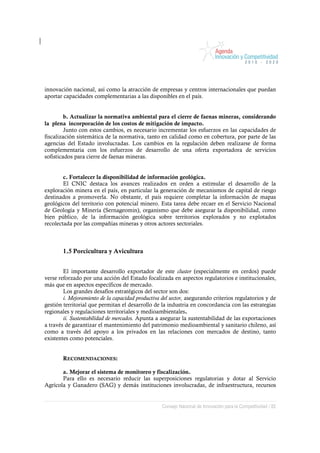 innovación nacional, así como la atracción de empresas y centros internacionales que puedan
aportar capacidades complementarias a las disponibles en el país.


         b. Actualizar la normativa ambiental para el cierre de faenas mineras, considerando
la plena incorporación de los costos de mitigación de impacto.
         Junto con estos cambios, es necesario incrementar los esfuerzos en las capacidades de
fiscalización sistemática de la normativa, tanto en calidad como en cobertura, por parte de las
agencias del Estado involucradas. Los cambios en la regulación deben realizarse de forma
complementaria con los esfuerzos de desarrollo de una oferta exportadora de servicios
sofisticados para cierre de faenas mineras.


        c. Fortalecer la disponibilidad de información geológica.
        El CNIC destaca los avances realizados en orden a estimular el desarrollo de la
exploración minera en el país, en particular la generación de mecanismos de capital de riesgo
destinados a promoverla. No obstante, el país requiere completar la información de mapas
geológicos del territorio con potencial minero. Esta tarea debe recaer en el Servicio Nacional
de Geología y Minería (Sernageomin), organismo que debe asegurar la disponibilidad, como
bien público, de la información geológica sobre territorios explorados y no explotados
recolectada por las compañías mineras y otros actores sectoriales.



        1.5 Porcicultura y Avicultura


        El importante desarrollo exportador de este cluster (especialmente en cerdos) puede
verse reforzado por una acción del Estado focalizada en aspectos regulatorios e institucionales,
más que en aspectos específicos de mercado.
        Los grandes desafíos estratégicos del sector son dos:
        i. Mejoramiento de la capacidad productiva del sector, asegurando criterios regulatorios y de
gestión territorial que permitan el desarrollo de la industria en concordancia con las estrategias
regionales y regulaciones territoriales y medioambientales.
        ii. Sustentabilidad de mercados. Apunta a asegurar la sustentabilidad de las exportaciones
a través de garantizar el mantenimiento del patrimonio medioambiental y sanitario chileno, así
como a través del apoyo a los privados en las relaciones con mercados de destino, tanto
existentes como potenciales.


        RECOMENDACIONES:

       a. Mejorar el sistema de monitoreo y fiscalización.
       Para ello es necesario reducir las superposiciones regulatorias y dotar al Servicio
Agrícola y Ganadero (SAG) y demás instituciones involucradas, de infraestructura, recursos


                                                   Consejo Nacional de Innovación para la Competitividad / 82
 