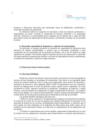 humanos y financieros adecuados para desarrollar tareas de habilitación, certificación e
inspección de plantas de exportación.
       Es relevante unificar los requisitos de inocuidad a todas las empresas productoras /
importadoras de carnes, evitando la imposición de barreras artificiales a la producción
nacional. Asimismo, es recomendable que la vigilancia de las plantas esté a cargo del SAG
para reducir costos por duplicación de fiscalizaciones, coordinando el trabajo con la autoridad
de salud.


        b. Desarrollar capacidades de diagnóstico y vigilancia de enfermedades.
        En particular, se requiere promover la existencia de capacidades de laboratorio para
referencia de análisis microbiológico y químico que se encuentren acreditadas o sean
reconocidas por las autoridades de los mercados de destino, con el fin de atenuar el riesgo
regulatorio en aquellos. Este desafío implica la gestión proactiva de información y relaciones
con países destino de exportaciones chilenas, así como las capacidades técnicas y profesionales
en materia de evaluación y control de riesgos sanitarios.



            2. OTROS SECTORES EXPORTADORES


            2.1 Servicios Globales

        Desde hace más de una década, el país ha iniciado su inserción en el mercado global de
servicios off shore basados en tecnologías de información. Esta oferta se ha expandido desde
centros de contacto telefónico hacia a nichos más sofisticados como centros de desarrollo y
suministro de procesos y valor agregado (BPO y KPO). Conjuntamente con esta expansión,
durante los últimos años el sector ha generado mayor capital social e impulsado, tal como
recomendó el CNIC, agresivas iniciativas en promoción, inteligencia de negocios y capital
humano –como formación de competencias en inglés y preparación de técnicos–, en conjunto
con el sector público. En cuanto al posicionamiento, diversos rankings internacionales80 ubican
a Chile dentro de los diez primeros países para el desarrollo de este tipo de actividad.
        Los grandes desafíos estratégicos del sector son:
        i. Mejorar el entorno regulatorio es fundamental para asegurar la localización de empresas
de servicios en el país. En el caso de aquellas que manejan información de personas en los
mercados de destino de los servicios, principalmente países desarrollados, es necesario que el
país cumpla con altos estándares en el resguardo de dichos datos para poder contar con la
confianza de los potenciales clientes, así como para el cumplimiento de las regulaciones que
los afecten.
        ii. Fortalecer el capital humano para servicios globales, asegurando la disposición de un stock
de talento con las competencias necesarias para desenvolverse en entornos pluriculturales y


80
     Entre otros, los elaborados por Atkearney, KPMG y Gartner.



                                                              Consejo Nacional de Innovación para la Competitividad / 83
 