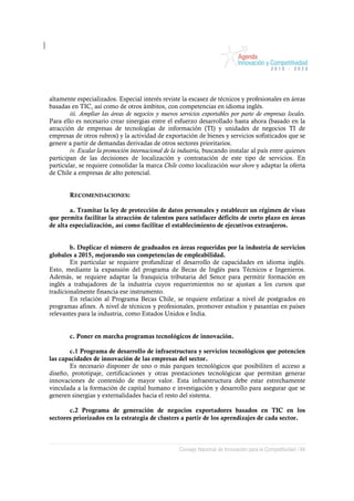 altamente especializados. Especial interés reviste la escasez de técnicos y profesionales en áreas
basadas en TIC, así como de otros ámbitos, con competencias en idioma inglés.
        iii. Ampliar las áreas de negocios y nuevos servicios exportables por parte de empresas locales.
Para ello es necesario crear sinergias entre el esfuerzo desarrollado hasta ahora (basado en la
atracción de empresas de tecnologías de información (TI) y unidades de negocios TI de
empresas de otros rubros) y la actividad de exportación de bienes y servicios sofisticados que se
genere a partir de demandas derivadas de otros sectores prioritarios.
        iv. Escalar la promoción internacional de la industria, buscando instalar al país entre quienes
participan de las decisiones de localización y contratación de este tipo de servicios. En
particular, se requiere consolidar la marca Chile como localización near shore y adaptar la oferta
de Chile a empresas de alto potencial.


        RECOMENDACIONES:

        a. Tramitar la ley de protección de datos personales y establecer un régimen de visas
que permita facilitar la atracción de talentos para satisfacer déficits de corto plazo en áreas
de alta especialización, así como facilitar el establecimiento de ejecutivos extranjeros.


        b. Duplicar el número de graduados en áreas requeridas por la industria de servicios
globales a 2015, mejorando sus competencias de empleabilidad.
        En particular se requiere profundizar el desarrollo de capacidades en idioma inglés.
Esto, mediante la expansión del programa de Becas de Inglés para Técnicos e Ingenieros.
Además, se requiere adaptar la franquicia tributaria del Sence para permitir formación en
inglés a trabajadores de la industria cuyos requerimientos no se ajustan a los cursos que
tradicionalmente financia ese instrumento.
        En relación al Programa Becas Chile, se requiere enfatizar a nivel de postgrados en
programas afines. A nivel de técnicos y profesionales, promover estudios y pasantías en países
relevantes para la industria, como Estados Unidos e India.


        c. Poner en marcha programas tecnológicos de innovación.

        c.1 Programa de desarrollo de infraestructura y servicios tecnológicos que potencien
las capacidades de innovación de las empresas del sector.
        Es necesario disponer de uno o más parques tecnológicos que posibiliten el acceso a
diseño, prototipaje, certificaciones y otras prestaciones tecnológicas que permitan generar
innovaciones de contenido de mayor valor. Esta infraestructura debe estar estrechamente
vinculada a la formación de capital humano e investigación y desarrollo para asegurar que se
generen sinergias y externalidades hacia el resto del sistema.

       c.2 Programa de generación de negocios exportadores basados en TIC en los
sectores priorizados en la estrategia de clusters a partir de los aprendizajes de cada sector.



                                                    Consejo Nacional de Innovación para la Competitividad / 84
 