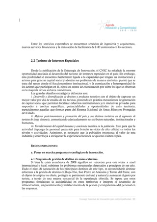 Entre los servicios exportables se encuentran servicios de ingeniería y arquitectura,
nuevos servicios financieros y la instalación de facilidades de I+D contratada en los sectores.



        2.2 Turismo de Intereses Especiales


         Desde la publicación de la Estrategia de Innovación, el CNIC ha señalado la enorme
oportunidad asociada al desarrollo del turismo de intereses especiales en el país. Sin embargo,
esta posibilidad se encuentra fuertemente ligada a la capacidad que tengan las instituciones y
actores para generar capital social y abordar sus problemas de manera sistémica, puesto que se
trata del sector donde el fraccionamiento institucional, y la atomización y heterogeneidad de
los actores que participan en él, eleva los costos de coordinación por sobre los que se observan
en la mayoría de los sectores económicos.
         Los grandes desafíos estratégicos del sector son:
         i. Desarrollo y diversificación de destinos y productos turísticos con el objeto de capturar un
mayor valor por día de estadía de los turistas, poniendo en práctica mecanismos de generación
de capital social que permitan focalizar esfuerzos institucionales y/o iniciativas privadas para
responder a brechas específicas, potencialidades y oportunidades de cada territorio,
especialmente aquellas que forman parte del Sistema Nacional de Áreas Silvestres Protegidas
del Estado.
         ii. Mejorar posicionamiento y promoción del país y sus destinos turísticos en el segmento de
turistas de larga distancia, comunicando adecuadamente sus atributos naturales, institucionales y
humanos.
         iii. Fortalecimiento del capital humano y conciencia turística en la población. Esto para que la
actividad disponga de personal preparado para brindar servicios de alta calidad en todos los
niveles y actividades. Asimismo, es necesario que la población reconozca el valor de esta
industria y contribuya a enriquecer la experiencia turística de quienes visiten el país.


        RECOMENDACIONES:

        a. Poner en marcha programas tecnológicos de innovación.

         a.1 Programa de gestión de destino en zonas extremas.
         Si bien la crisis económica de 2008 significó un retroceso para este sector a nivel
internacional y local, subsisten los problemas estructurales detectados a principios de ese año.
Dado el nivel de saturación de los principales destinos de este tipo, es recomendable destinar
esfuerzos a la gestión de destino en Rapa Nui, San Pedro de Atacama y Torres del Paine, con
el objeto de ampliar su oferta, proteger su patrimonio cultural y natural y aumentar el gasto por
turista, a través de una mejora sustancial de la experiencia ofrecida. Se espera que estos
programas fortalezcan la asociatividad en estos territorios e integren el desarrollo de
infraestructura, emprendimiento y fortalecimiento de la gestión y competencias del personal en
las empresas.


                                                     Consejo Nacional de Innovación para la Competitividad / 85
 