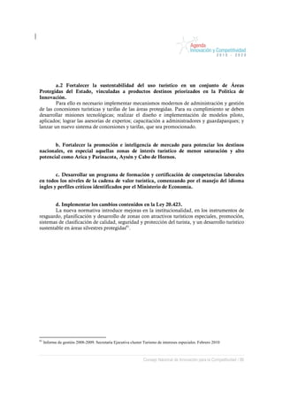 a.2 Fortalecer la sustentabilidad del uso turístico en un conjunto de Áreas
Protegidas del Estado, vinculadas a productos destinos priorizados en la Política de
Innovación.
        Para ello es necesario implementar mecanismos modernos de administración y gestión
de las concesiones turísticas y tarifas de las áreas protegidas. Para su cumplimiento se deben
desarrollar misiones tecnológicas; realizar el diseño e implementación de modelos piloto,
aplicados; lograr las asesorías de expertos; capacitación a administradores y guardaparques; y
lanzar un nuevo sistema de concesiones y tarifas, que sea promocionado.


       b. Fortalecer la promoción e inteligencia de mercado para potenciar los destinos
nacionales, en especial aquellas zonas de interés turístico de menor saturación y alto
potencial como Arica y Parinacota, Aysén y Cabo de Hornos.


        c. Desarrollar un programa de formación y certificación de competencias laborales
en todos los niveles de la cadena de valor turística, comenzando por el manejo del idioma
ingles y perfiles críticos identificados por el Ministerio de Economía.


        d. Implementar los cambios contenidos en la Ley 20.423.
        La nueva normativa introduce mejoras en la institucionalidad, en los instrumentos de
resguardo, planificación y desarrollo de zonas con atractivos turísticos especiales, promoción,
sistemas de clasificación de calidad, seguridad y protección del turista, y un desarrollo turístico
sustentable en áreas silvestres protegidas81.




81
     Informe de gestión 2008-2009. Secretaría Ejecutiva cluster Turismo de intereses especiales. Febrero 2010



                                                               Consejo Nacional de Innovación para la Competitividad / 86
 