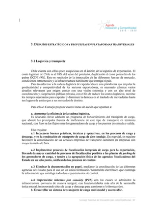 3. DESAFÍOS ESTRATÉGICOS Y PROPUESTAS EN PLATAFORMAS TRANSVERSALES




       3.1 Logística y transporte


        Chile cuenta con cifras poco auspiciosas en el ámbito de la logística de exportación. El
costo logístico de Chile es el 18% del valor del producto, duplicando el costo promedio de los
países OCDE (9%). Esto es resultado de la interacción de las diferentes fuerzas de mercado,
condiciones estructurales y la infraestructura habilitante que entrega el país.
        Para transformar a la cadena logística de exportación en una plataforma que impulse la
productividad y competitividad de los sectores exportadores, es necesario afrontar varios
desafíos relevantes que exigen contar con una visión sistémica y con un alto nivel de
coordinación y cooperación público-privada, con el fin de reducir los costos logísticos, recortar
los tiempos necesarios para exportar y disminuir la demora en el traslado de mercaderías hasta
sus lugares de embarque a sus mercados de destino.

       Para ello el Consejo propone cuatro líneas de acción que apuntan a:

       a. Aumentar la eficiencia de la cadena logística.
       Es necesario llevar adelante un programa de fortalecimiento del transporte de carga,
que aborde las principales fuentes de ineficiencia de este tipo de transporte en territorio
nacional, con foco en los flujos entre los generadores de carga y los puertos de entrada y salida.

       Ello requiere:
       a.1 Incorporar buenas prácticas, técnicas y operativas, en los procesos de carga y
descarga, y en la conducción de transporte de carga de alto tonelaje. En especial, se requiere
favorecer la consolidación de las actuales empresas de transporte caminero en empresas con
mayor tamaño de flota.

       a.2 Implementar procesos de fiscalización integrada de carga para la exportación,
llevando la mayor cantidad de procesos de fiscalización posibles a las plantas de packing de
los generadores de carga, y tender a la agrupación física de las agencias fiscalizadoras del
Estado en un solo punto, unificando los procesos de control.

        a.3 Eliminar la documentación en papel, mediante la coordinación de las diferentes
agencias del Estado para el uso de un único formulario/documento electrónico que contenga
la información que satisfaga todos los requerimientos de control.

        a.4 Implementar sistemas port comunity (PCS) con los cuales se administre la
infraestructura portuaria de manera integral, con funcionalidades más allá de la ventanilla
única estatal, incorporando citas de carga y descarga para camiones y/o ferrocarriles.
        b. Desarrollar un sistema de transporte de carga multimodal y sustentable.


                                                 Consejo Nacional de Innovación para la Competitividad / 87
 