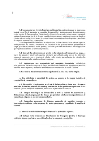 b.1 Implementar un circuito logístico multimodal de contenedores en la macrozona
central con el fin de aumentar la capacidad de operación y almacenamiento de contenedores
en los puertos de San Antonio y Valparaíso (en línea con los actuales proyectos de expansión),
mejorar la sincronización de la llegada y salida de contenedores mediante transporte shuttle en
camión y ferrocarril y elevar la tasa de ocupación de camiones (mediante la gestión coordinada
de carga de importación y exportación).
        Para el óptimo funcionamiento de este circuito, se debe contar con un parque logístico,
nodo principal del sistema, ubicado en las cercanías de los grandes centros generadores de
carga, y no en las cercanías de los puertos, situación que debe ser abordada en la legislación
que regula actualmente la operación portuaria.

       b.2 Corregir las distorsiones de precio en la industria del transporte de carga, a
través del estudio y ajuste del esquema tributario que enfrenta cada uno de los diferentes
modos de transporte, con el objetivo de reflejar en los precios que enfrentan los privados, las
externalidades asociadas a cada medio de transporte.

        b.3 Implementar una reingeniería del transporte ferroviario, enfocándolo
principalmente hacia el transporte de carga, estableciendo modelos de negocio que permitan
servicios puerta a puerta y aumentar la oferta de rutas transversales de valles a puerto.

       b.4 Evaluar el desarrollo de circuitos logísticos en la zona sur y norte del país.


       c. Dar visibilidad y capacidad de gestión de eventos a la cadena logística de
exportación de contenedores.

       c.1. Desarrollar e implementar servicios de información en línea para clientes en
mercados de destino respecto del estado y localización de los productos exportados. Estos
sistemas ayudan también al exportador, facilitando la gestión de incidencias.

        c.2. Integrar tecnologías de información a toda la cadena de exportación y
definición de estándares por parte del Estado que permitan satisfacer los requerimientos de
trazabilidad exigidos en los mercados mundiales.

       c.3. Desarrollar programas de difusión, desarrollo de servicios externos, e
innovación tecnológica en las empresas del sector para generar capacidades de gestión de
eventos.


       d. Adecuar la institucionalidad para fortalecer la plataforma logística.

        d.1 Delegar en la Secretaría de Planificación de Transporte (Sectra) el liderazgo
político y técnico para lograr una visión global de la cadena de exportación.



                                                Consejo Nacional de Innovación para la Competitividad / 88
 
