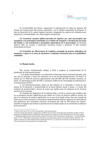 Es recomendable que Sectra –asegurando la participación de todas las agencias del
Estado que forman parte del proceso exportador– sea la entidad responsable de proponer el
plan de desarrollo de la cadena logística nacional, integrando los aspectos de infraestructura,
regulación y sustentabilidad, con visión logística multimodal.

        d.2 Constituir consejos público/privados de logística por cada macroregión que
incorporen a las principales autoridades en el ámbito de transporte y fiscalización por parte
del Estado y a las asociaciones o principales exportadores de la macroregión. Su principal
objetivo debe ser acordar y desarrollar iniciativas locales y alimentar el plan maestro
desarrollado en Sectra.

        d.3 Constituir un Observatorio de Logística encargado de generar indicadores de
monitoreo y apoyo en la toma de decisiones y estándares nacionales para la trazabilidad o
visibilidad.



         3.2 Banda Ancha


        Dos razones fundamentales obligan a Chile a asegurar la competitividad de su
plataforma de telecomunicaciones:
        i. Los países desarrollados y en desarrollo evolucionan hacia economías basadas cada
vez más en servicios, y éstos son intensivos en el uso de telecomunicaciones. De hecho, se
estima que en 2020 los servicios representarán más del 80% del PIB mundial; mientras, en
Chile, ya representan el 54% del PIB y consumen el 80% de las Tecnologías de Información y
Comunicaciones (TIC)82.
        ii. Las telecomunicaciones tienen un alto impacto en el desarrollo a través de una
mejora de la educación y productividad de la fuerza laboral, actual y futura; y a través del
aumento de productividad y ahorro de costos que implica para las empresas en los diversos
sectores de la economía.
        El resultado del diagnóstico de la telefonía (fija y móvil) en nuestro país establece que
no se presentan brechas significativas que deban ser el foco de políticas públicas activas, las
que sí se observan de manera significativa en el caso de la banda ancha, más aun cuando los
países que se busca alcanzar se encuentran implementando políticas agresivas de desarrollo de
esta plataforma que consideran movilizar inversiones por más de 150 dólares per cápita83,
atendido el impacto que tendría la penetración de la banda ancha en el crecimiento económico
de las naciones84.

82
   Sobre el 60% de las TIC en Chile corresponden a telecomunicaciones.
83
   Diversos países han iniciado el camino para completar las inversiones necesarias para este desafío. El líder es Nueva
Zelandia con US$840 millones (US$205 per cápita), seguido de Australia con US$3.300 millones (US$159 per cápita).
84
   “Broadband Infraestructure and Economics Growth” (Czernich, Falck, Krestschmer y Woessmann. / CESifo Working
Paper N° 2861. 2009) mide el impacto de la difusión de la banda ancha en países de la OCDE durante 1996-2007. El
análisis menciona que dicho impacto habría significado entre 0,9 y 1,5 puntos de crecimiento anual adicional por cada
10% de incremento en la penetración de la banda ancha.



                                                              Consejo Nacional de Innovación para la Competitividad / 89
 