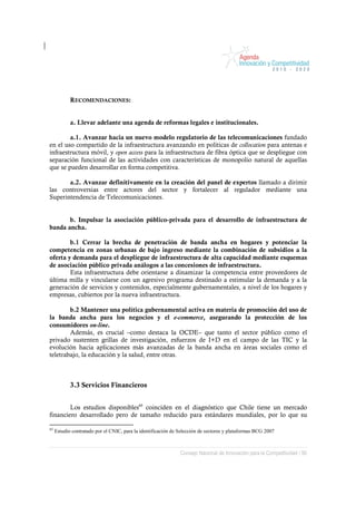 RECOMENDACIONES:


            a. Llevar adelante una agenda de reformas legales e institucionales.

        a.1. Avanzar hacia un nuevo modelo regulatorio de las telecomunicaciones fundado
en el uso compartido de la infraestructura avanzando en políticas de collocation para antenas e
infraestructura móvil, y open access para la infraestructura de fibra óptica que se despliegue con
separación funcional de las actividades con características de monopolio natural de aquellas
que se pueden desarrollar en forma competitiva.

       a.2. Avanzar definitivamente en la creación del panel de expertos llamado a dirimir
las controversias entre actores del sector y fortalecer al regulador mediante una
Superintendencia de Telecomunicaciones.


       b. Impulsar la asociación público-privada para el desarrollo de infraestructura de
banda ancha.

        b.1 Cerrar la brecha de penetración de banda ancha en hogares y potenciar la
competencia en zonas urbanas de bajo ingreso mediante la combinación de subsidios a la
oferta y demanda para el despliegue de infraestructura de alta capacidad mediante esquemas
de asociación público privada análogos a las concesiones de infraestructura.
        Esta infraestructura debe orientarse a dinamizar la competencia entre proveedores de
última milla y vincularse con un agresivo programa destinado a estimular la demanda y a la
generación de servicios y contenidos, especialmente gubernamentales, a nivel de los hogares y
empresas, cubiertos por la nueva infraestructura.

        b.2 Mantener una política gubernamental activa en materia de promoción del uso de
la banda ancha para los negocios y el e-commerce, asegurando la protección de los
consumidores on-line.
        Además, es crucial –como destaca la OCDE– que tanto el sector público como el
privado sustenten grillas de investigación, esfuerzos de I+D en el campo de las TIC y la
evolución hacia aplicaciones más avanzadas de la banda ancha en áreas sociales como el
teletrabajo, la educación y la salud, entre otras.



            3.3 Servicios Financieros


        Los estudios disponibles85 coinciden en el diagnóstico que Chile tiene un mercado
financiero desarrollado pero de tamaño reducido para estándares mundiales, por lo que su

85
     Estudio contratado por el CNIC, para la identificación de Selección de sectores y plataformas BCG 2007



                                                               Consejo Nacional de Innovación para la Competitividad / 90
 