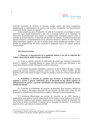 potencial exportador de servicios es limitado, aunque existen dos áreas competitivas
regionalmente: la administración de activos y los servicios relacionados con financiamiento
(emisión de deuda, emisión de capital) 86.
        Como plataforma para el desarrollo del resto de la economía, sin embargo, el sector
financiero sigue siendo fundamental y por ello el Consejo incluyó en la Estrategia de
Innovación recomendaciones para mejorar su competitividad, abordando aspectos como el
aumento de la bancarización, el desarrollo del mercado de capitales, el perfeccionamiento del
régimen tributario y el fortalecimiento de la educación financiera. Muchos de esos objetivos
siguen plenamente vigentes, a los que se pueden sumar nuevos desafíos que apuntan a cerrar
brechas de competitividad del sector acercando el desempeño local a las mejores prácticas
internacionales.


            RECOMENDACIONES:

        a. Promover la bancarización de la población chilena y con ella la cobertura del
crédito y desarrollo de medios de pago electrónicos.

        a.1 Crear un sistema universal de calificación de crédito que incorpore información
positiva y negativa87, buscando obtener un menor costo de crédito para individuos y una
mayor bancarización al tener información crediticia más precisa.

         a.2 Fortalecer mecanismos destinados a promover el uso de medios de pago / canales
(incluyendo nuevos), mediante productos como la caja vecina de Banco Estado, uso del
teléfono celular como medio de pago y el pago de cuentas a través de servicios especializados
on line.

       b. Profundizar el mercado de capitales para favorecer el desarrollo de nuevos
negocios y actores y generar condiciones para el desarrollo de una oferta regional en
administración de activos y servicios relacionados con financiamiento (emisión de deuda,
emisión de capital)

        b.1 Fomentar la profundidad del mercado de derivados. Esta iniciativa consiste en
permitir un mayor y más seguro desarrollo del este mercado en Chile sobre la base de una
aclaración y racionalización del tratamiento contable y tributario de estos instrumentos.

        b.2 Continuar liberalizando las normas de inversión en las AFP, bancos y
aseguradores, para mejorar el perfil riesgo-retorno de los fondos y cerrar brechas en el ciclo de
financiamiento doméstico (por ejemplo, financiamiento en etapas iniciales de empresas). De
esta forma, se podría incrementar la liquidez en los mercados de capitales y la creación de
clases de activos que todavía no existen en Chile.


86
     Solicitado por el Ministerio de Hacienda a los expertos Axel Christensen y Alberto Etchegaray
87
     Dicom actualmente sólo permite una buena supervisión de deudores.



                                                               Consejo Nacional de Innovación para la Competitividad / 91
 