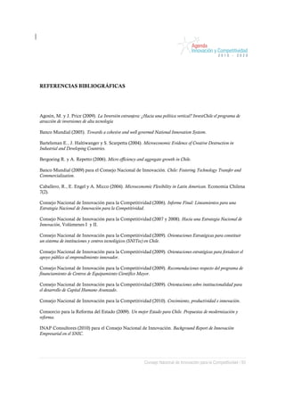 REFERENCIAS BIBLIOGRÁFICAS




Agosín, M. y J. Price (2009). La Inversión extranjera: ¿Hacia una política vertical? InvestChile el programa de
atracción de inversiones de alta tecnología

Banco Mundial (2005). Towards a cohesive and well governed National Innovation System.

Bartelsman E., J. Haltiwanger y S. Scarpetta (2004). Microeconomic Evidence of Creative Destruction in
Industrial and Developing Countries.

Bergoeing R. y A. Repetto (2006). Micro efficiency and aggregate growth in Chile.

Banco Mundial (2009) para el Consejo Nacional de Innovación. Chile: Fostering Technology Transfer and
Commercialization.

Caballero, R., E. Engel y A. Micco (2004). Microeconomic Flexibility in Latin American. Economia Chilena
7(2).

Consejo Nacional de Innovación para la Competitividad (2006). Informe Final: Lineamientos para una
Estrategia Nacional de Innovación para la Competitividad.

Consejo Nacional de Innovación para la Competitividad (2007 y 2008). Hacia una Estrategia Nacional de
Innovación, Volúmenes I y II.

Consejo Nacional de Innovación para la Competitividad (2009). Orientaciones Estratégicas para constituir
un sistema de instituciones y centros tecnológicos (SNITec) en Chile.

Consejo Nacional de Innovación para la Competitividad (2009). Orientaciones estratégicas para fortalecer el
apoyo público al emprendimiento innovador.

Consejo Nacional de Innovación para la Competitividad (2009). Recomendaciones respecto del programa de
financiamiento de Centros de Equipamiento Científico Mayor.

Consejo Nacional de Innovación para la Competitividad (2009). Orientaciones sobre institucionalidad para
el desarrollo de Capital Humano Avanzado.

Consejo Nacional de Innovación para la Competitividad (2010). Crecimiento, productividad e innovación.

Consorcio para la Reforma del Estado (2009). Un mejor Estado para Chile. Propuestas de modernización y
reforma.

INAP Consultores (2010) para el Consejo Nacional de Innovación. Background Report de Innovación
Empresarial en el SNIC.




                                                         Consejo Nacional de Innovación para la Competitividad / 93
 